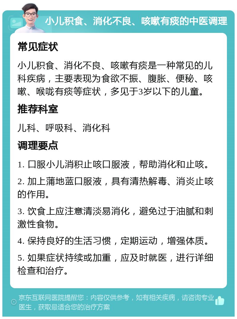 小儿积食、消化不良、咳嗽有痰的中医调理 常见症状 小儿积食、消化不良、咳嗽有痰是一种常见的儿科疾病，主要表现为食欲不振、腹胀、便秘、咳嗽、喉咙有痰等症状，多见于3岁以下的儿童。 推荐科室 儿科、呼吸科、消化科 调理要点 1. 口服小儿消积止咳口服液，帮助消化和止咳。 2. 加上蒲地蓝口服液，具有清热解毒、消炎止咳的作用。 3. 饮食上应注意清淡易消化，避免过于油腻和刺激性食物。 4. 保持良好的生活习惯，定期运动，增强体质。 5. 如果症状持续或加重，应及时就医，进行详细检查和治疗。