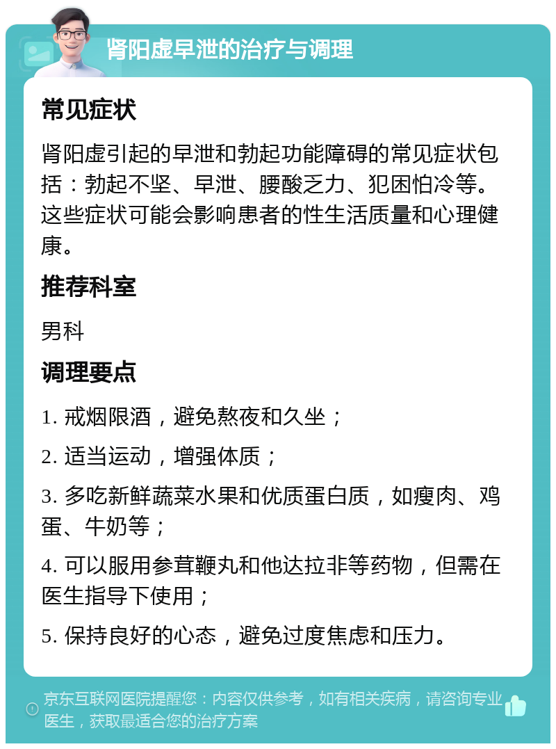 肾阳虚早泄的治疗与调理 常见症状 肾阳虚引起的早泄和勃起功能障碍的常见症状包括：勃起不坚、早泄、腰酸乏力、犯困怕冷等。这些症状可能会影响患者的性生活质量和心理健康。 推荐科室 男科 调理要点 1. 戒烟限酒，避免熬夜和久坐； 2. 适当运动，增强体质； 3. 多吃新鲜蔬菜水果和优质蛋白质，如瘦肉、鸡蛋、牛奶等； 4. 可以服用参茸鞭丸和他达拉非等药物，但需在医生指导下使用； 5. 保持良好的心态，避免过度焦虑和压力。