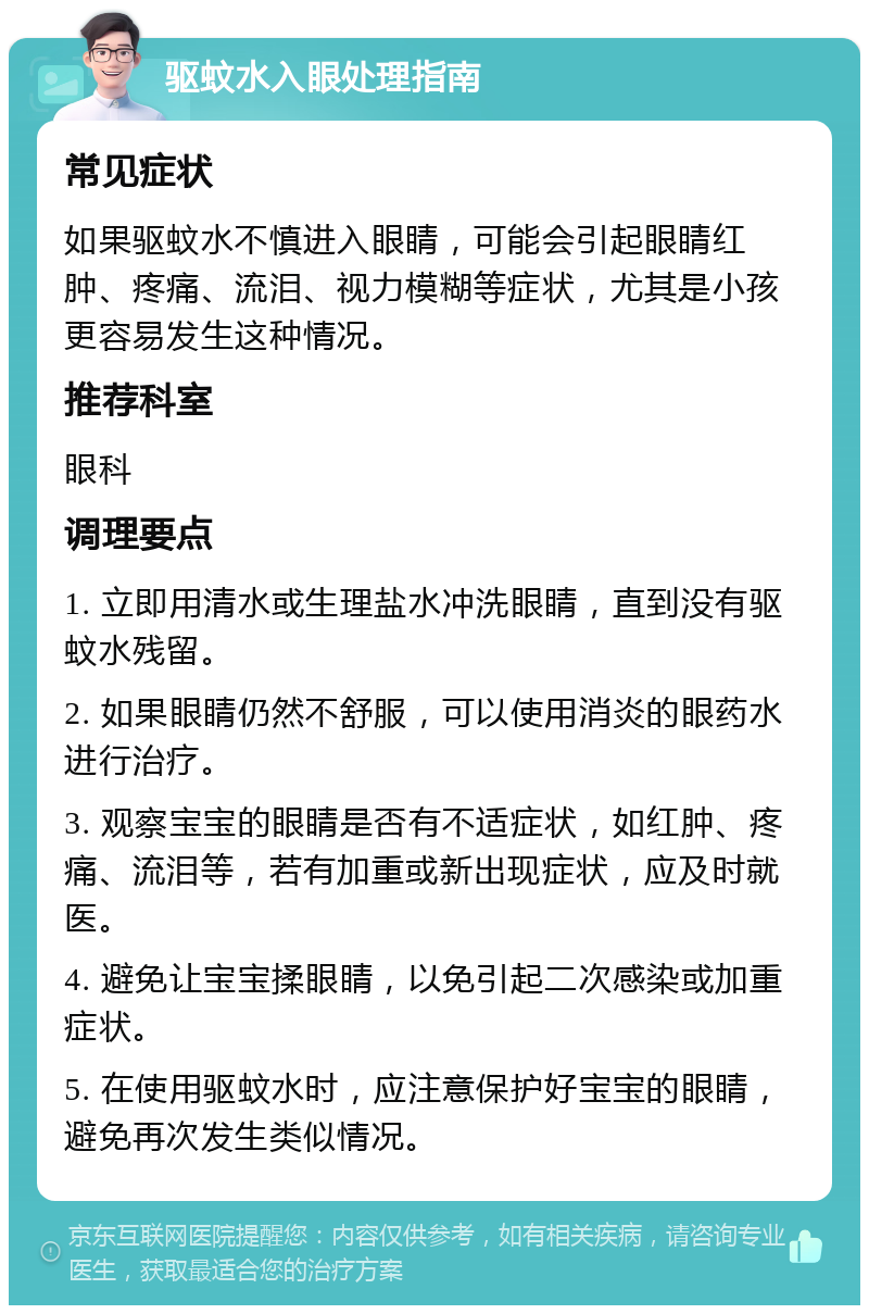 驱蚊水入眼处理指南 常见症状 如果驱蚊水不慎进入眼睛，可能会引起眼睛红肿、疼痛、流泪、视力模糊等症状，尤其是小孩更容易发生这种情况。 推荐科室 眼科 调理要点 1. 立即用清水或生理盐水冲洗眼睛，直到没有驱蚊水残留。 2. 如果眼睛仍然不舒服，可以使用消炎的眼药水进行治疗。 3. 观察宝宝的眼睛是否有不适症状，如红肿、疼痛、流泪等，若有加重或新出现症状，应及时就医。 4. 避免让宝宝揉眼睛，以免引起二次感染或加重症状。 5. 在使用驱蚊水时，应注意保护好宝宝的眼睛，避免再次发生类似情况。