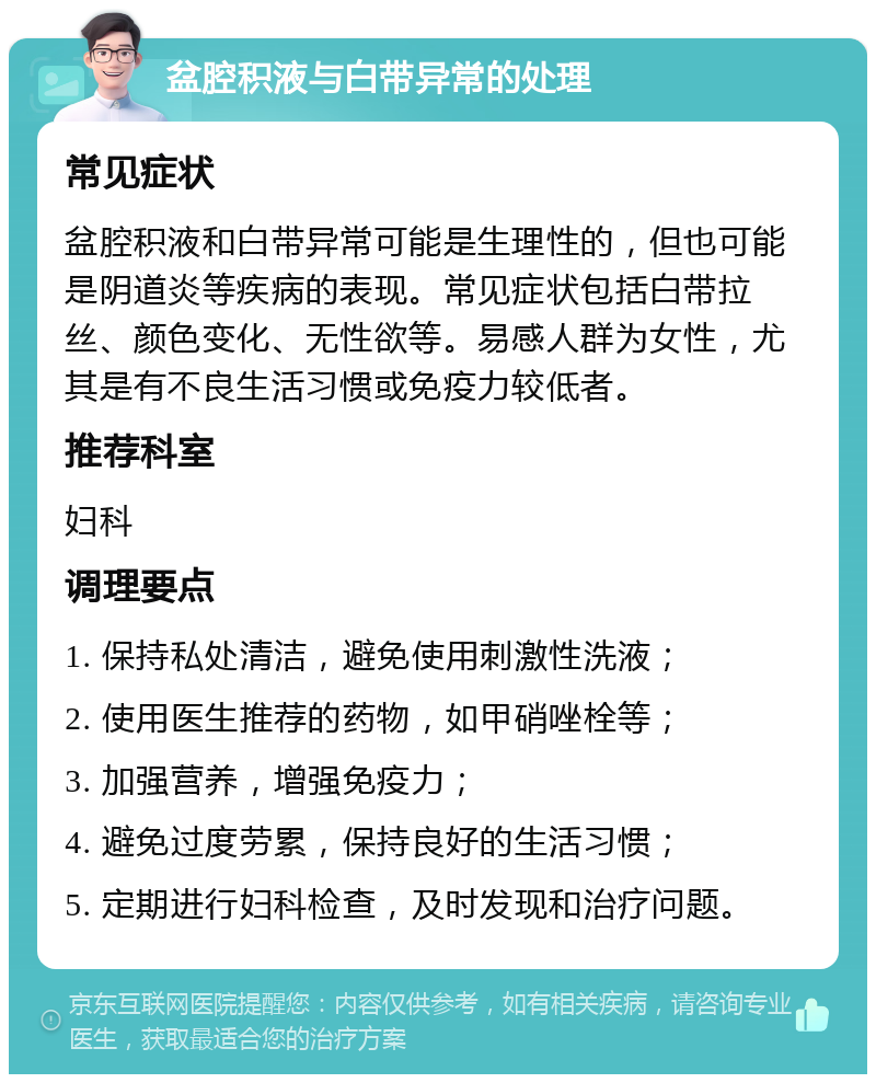 盆腔积液与白带异常的处理 常见症状 盆腔积液和白带异常可能是生理性的，但也可能是阴道炎等疾病的表现。常见症状包括白带拉丝、颜色变化、无性欲等。易感人群为女性，尤其是有不良生活习惯或免疫力较低者。 推荐科室 妇科 调理要点 1. 保持私处清洁，避免使用刺激性洗液； 2. 使用医生推荐的药物，如甲硝唑栓等； 3. 加强营养，增强免疫力； 4. 避免过度劳累，保持良好的生活习惯； 5. 定期进行妇科检查，及时发现和治疗问题。