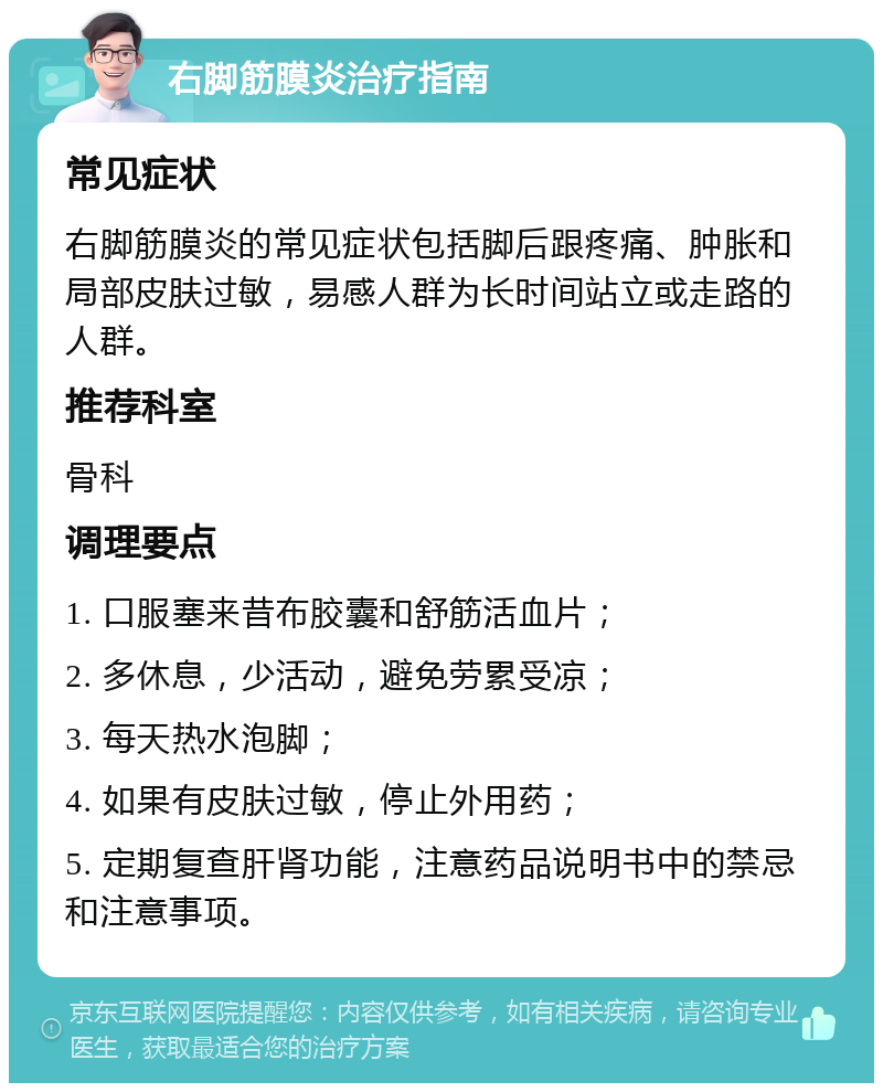 右脚筋膜炎治疗指南 常见症状 右脚筋膜炎的常见症状包括脚后跟疼痛、肿胀和局部皮肤过敏，易感人群为长时间站立或走路的人群。 推荐科室 骨科 调理要点 1. 口服塞来昔布胶囊和舒筋活血片； 2. 多休息，少活动，避免劳累受凉； 3. 每天热水泡脚； 4. 如果有皮肤过敏，停止外用药； 5. 定期复查肝肾功能，注意药品说明书中的禁忌和注意事项。