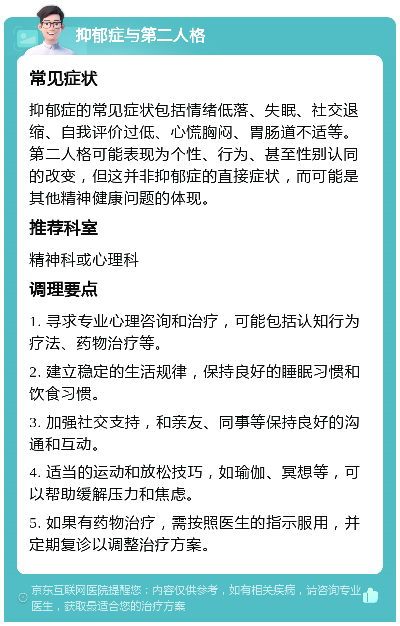 抑郁症与第二人格 常见症状 抑郁症的常见症状包括情绪低落、失眠、社交退缩、自我评价过低、心慌胸闷、胃肠道不适等。第二人格可能表现为个性、行为、甚至性别认同的改变，但这并非抑郁症的直接症状，而可能是其他精神健康问题的体现。 推荐科室 精神科或心理科 调理要点 1. 寻求专业心理咨询和治疗，可能包括认知行为疗法、药物治疗等。 2. 建立稳定的生活规律，保持良好的睡眠习惯和饮食习惯。 3. 加强社交支持，和亲友、同事等保持良好的沟通和互动。 4. 适当的运动和放松技巧，如瑜伽、冥想等，可以帮助缓解压力和焦虑。 5. 如果有药物治疗，需按照医生的指示服用，并定期复诊以调整治疗方案。