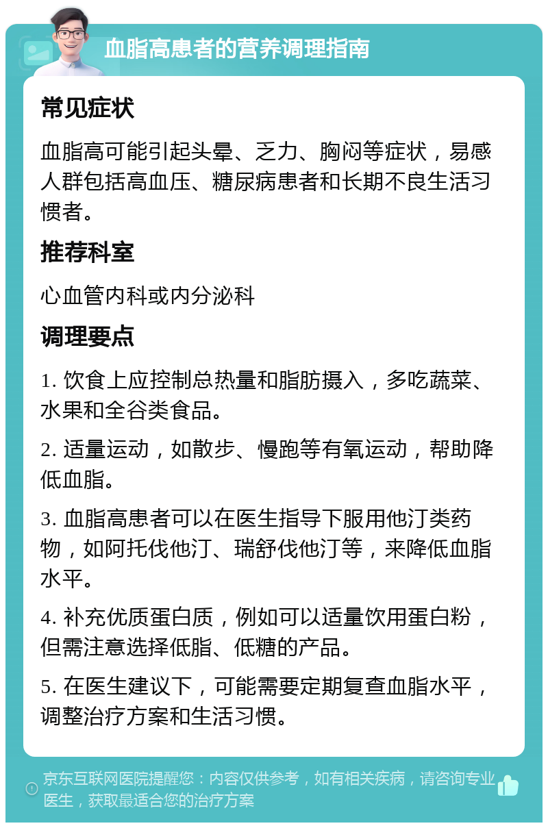 血脂高患者的营养调理指南 常见症状 血脂高可能引起头晕、乏力、胸闷等症状，易感人群包括高血压、糖尿病患者和长期不良生活习惯者。 推荐科室 心血管内科或内分泌科 调理要点 1. 饮食上应控制总热量和脂肪摄入，多吃蔬菜、水果和全谷类食品。 2. 适量运动，如散步、慢跑等有氧运动，帮助降低血脂。 3. 血脂高患者可以在医生指导下服用他汀类药物，如阿托伐他汀、瑞舒伐他汀等，来降低血脂水平。 4. 补充优质蛋白质，例如可以适量饮用蛋白粉，但需注意选择低脂、低糖的产品。 5. 在医生建议下，可能需要定期复查血脂水平，调整治疗方案和生活习惯。