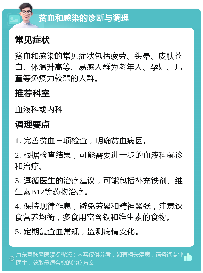 贫血和感染的诊断与调理 常见症状 贫血和感染的常见症状包括疲劳、头晕、皮肤苍白、体温升高等。易感人群为老年人、孕妇、儿童等免疫力较弱的人群。 推荐科室 血液科或内科 调理要点 1. 完善贫血三项检查，明确贫血病因。 2. 根据检查结果，可能需要进一步的血液科就诊和治疗。 3. 遵循医生的治疗建议，可能包括补充铁剂、维生素B12等药物治疗。 4. 保持规律作息，避免劳累和精神紧张，注意饮食营养均衡，多食用富含铁和维生素的食物。 5. 定期复查血常规，监测病情变化。