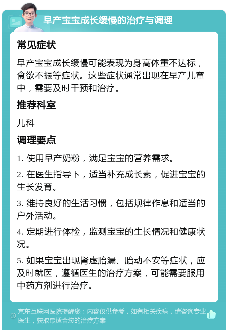 早产宝宝成长缓慢的治疗与调理 常见症状 早产宝宝成长缓慢可能表现为身高体重不达标，食欲不振等症状。这些症状通常出现在早产儿童中，需要及时干预和治疗。 推荐科室 儿科 调理要点 1. 使用早产奶粉，满足宝宝的营养需求。 2. 在医生指导下，适当补充成长素，促进宝宝的生长发育。 3. 维持良好的生活习惯，包括规律作息和适当的户外活动。 4. 定期进行体检，监测宝宝的生长情况和健康状况。 5. 如果宝宝出现肾虚胎漏、胎动不安等症状，应及时就医，遵循医生的治疗方案，可能需要服用中药方剂进行治疗。