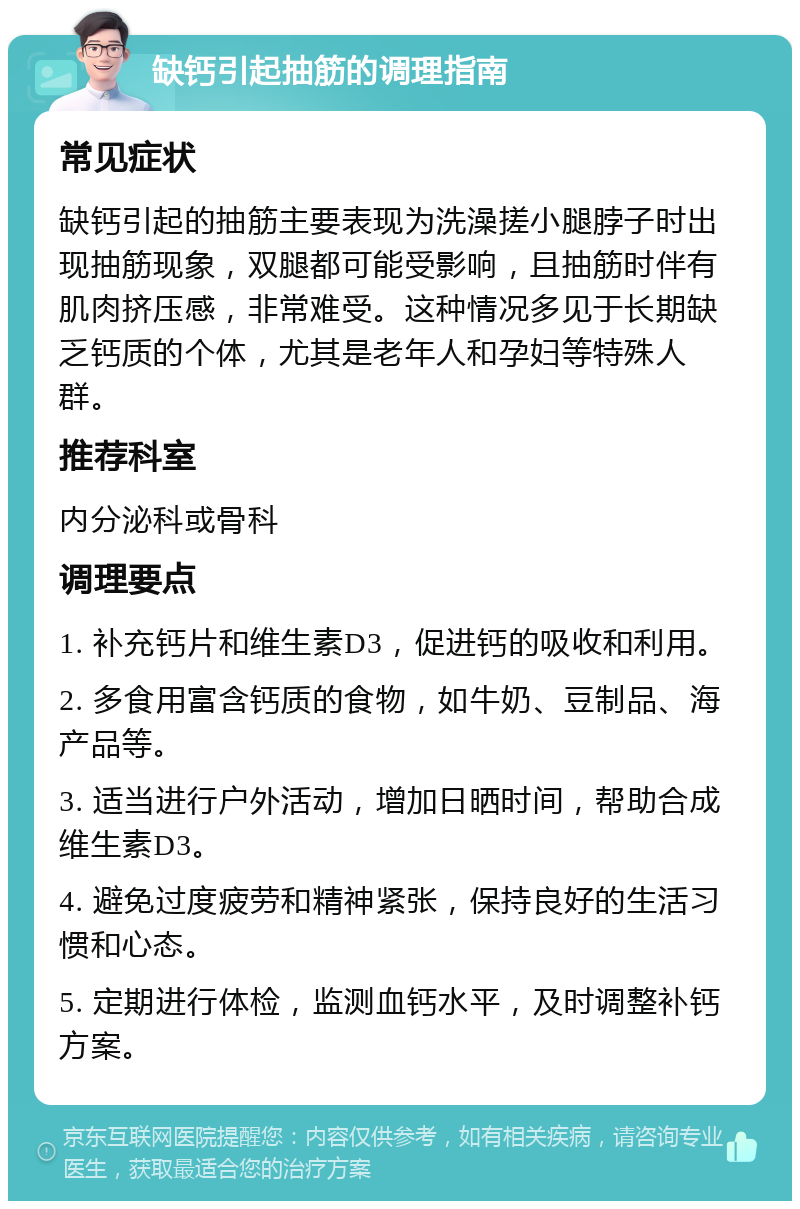 缺钙引起抽筋的调理指南 常见症状 缺钙引起的抽筋主要表现为洗澡搓小腿脖子时出现抽筋现象，双腿都可能受影响，且抽筋时伴有肌肉挤压感，非常难受。这种情况多见于长期缺乏钙质的个体，尤其是老年人和孕妇等特殊人群。 推荐科室 内分泌科或骨科 调理要点 1. 补充钙片和维生素D3，促进钙的吸收和利用。 2. 多食用富含钙质的食物，如牛奶、豆制品、海产品等。 3. 适当进行户外活动，增加日晒时间，帮助合成维生素D3。 4. 避免过度疲劳和精神紧张，保持良好的生活习惯和心态。 5. 定期进行体检，监测血钙水平，及时调整补钙方案。