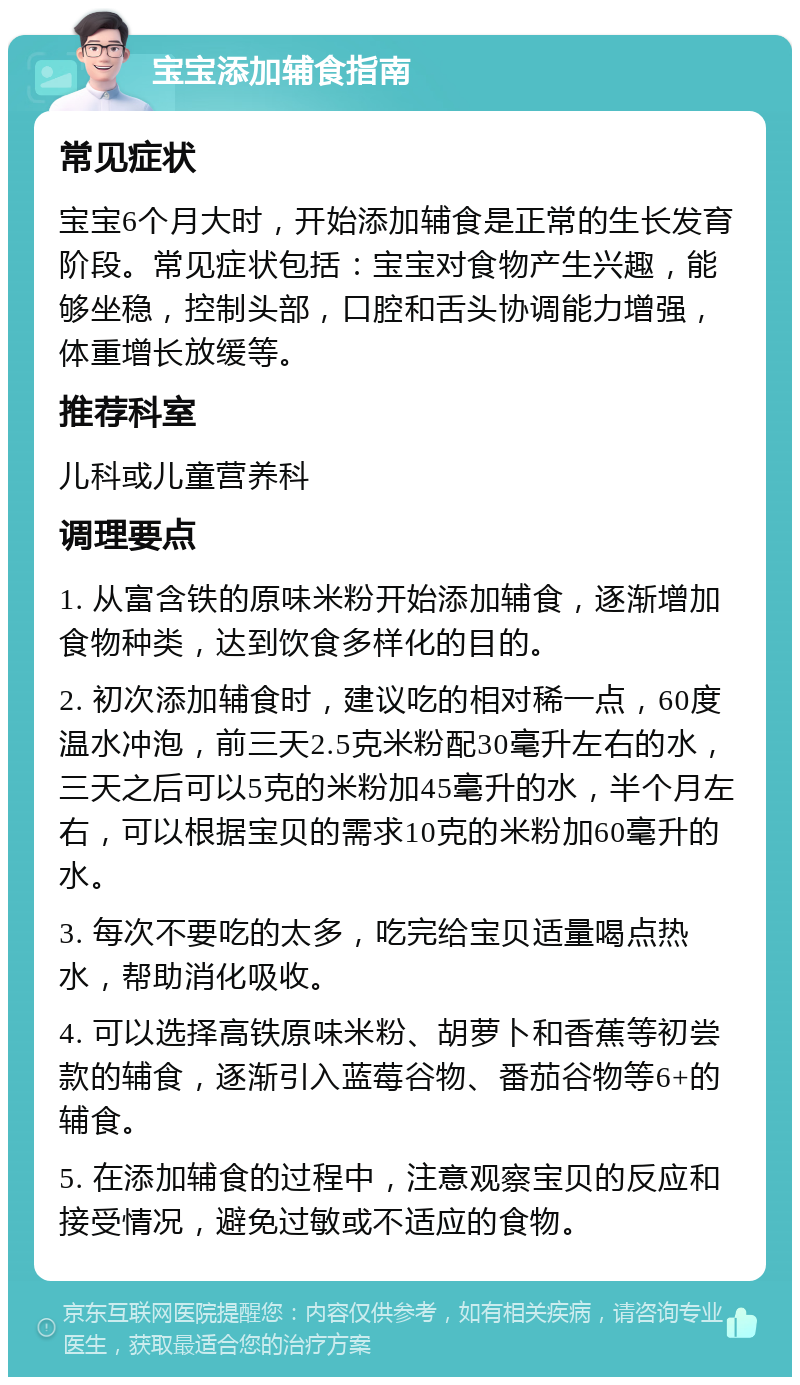 宝宝添加辅食指南 常见症状 宝宝6个月大时，开始添加辅食是正常的生长发育阶段。常见症状包括：宝宝对食物产生兴趣，能够坐稳，控制头部，口腔和舌头协调能力增强，体重增长放缓等。 推荐科室 儿科或儿童营养科 调理要点 1. 从富含铁的原味米粉开始添加辅食，逐渐增加食物种类，达到饮食多样化的目的。 2. 初次添加辅食时，建议吃的相对稀一点，60度温水冲泡，前三天2.5克米粉配30毫升左右的水，三天之后可以5克的米粉加45毫升的水，半个月左右，可以根据宝贝的需求10克的米粉加60毫升的水。 3. 每次不要吃的太多，吃完给宝贝适量喝点热水，帮助消化吸收。 4. 可以选择高铁原味米粉、胡萝卜和香蕉等初尝款的辅食，逐渐引入蓝莓谷物、番茄谷物等6+的辅食。 5. 在添加辅食的过程中，注意观察宝贝的反应和接受情况，避免过敏或不适应的食物。