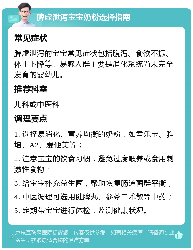 脾虚泄泻宝宝奶粉选择指南 常见症状 脾虚泄泻的宝宝常见症状包括腹泻、食欲不振、体重下降等。易感人群主要是消化系统尚未完全发育的婴幼儿。 推荐科室 儿科或中医科 调理要点 1. 选择易消化、营养均衡的奶粉，如君乐宝、雅培、A2、爱他美等； 2. 注意宝宝的饮食习惯，避免过度喂养或食用刺激性食物； 3. 给宝宝补充益生菌，帮助恢复肠道菌群平衡； 4. 中医调理可选用健脾丸、参苓白术散等中药； 5. 定期带宝宝进行体检，监测健康状况。