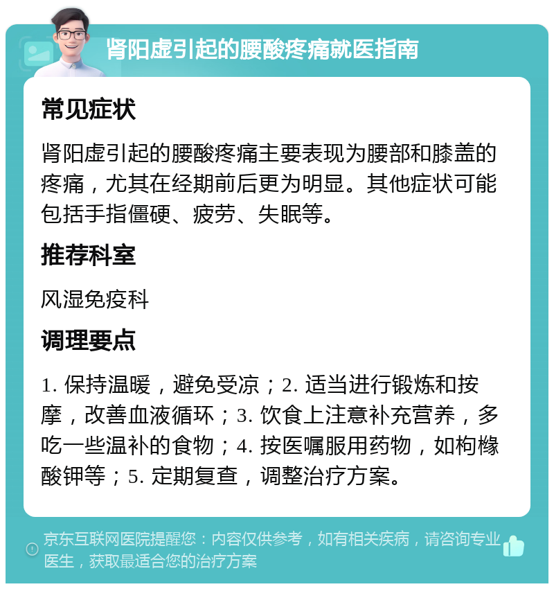 肾阳虚引起的腰酸疼痛就医指南 常见症状 肾阳虚引起的腰酸疼痛主要表现为腰部和膝盖的疼痛，尤其在经期前后更为明显。其他症状可能包括手指僵硬、疲劳、失眠等。 推荐科室 风湿免疫科 调理要点 1. 保持温暖，避免受凉；2. 适当进行锻炼和按摩，改善血液循环；3. 饮食上注意补充营养，多吃一些温补的食物；4. 按医嘱服用药物，如枸橼酸钾等；5. 定期复查，调整治疗方案。