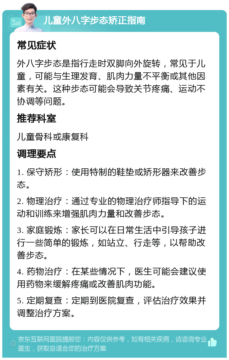 儿童外八字步态矫正指南 常见症状 外八字步态是指行走时双脚向外旋转，常见于儿童，可能与生理发育、肌肉力量不平衡或其他因素有关。这种步态可能会导致关节疼痛、运动不协调等问题。 推荐科室 儿童骨科或康复科 调理要点 1. 保守矫形：使用特制的鞋垫或矫形器来改善步态。 2. 物理治疗：通过专业的物理治疗师指导下的运动和训练来增强肌肉力量和改善步态。 3. 家庭锻炼：家长可以在日常生活中引导孩子进行一些简单的锻炼，如站立、行走等，以帮助改善步态。 4. 药物治疗：在某些情况下，医生可能会建议使用药物来缓解疼痛或改善肌肉功能。 5. 定期复查：定期到医院复查，评估治疗效果并调整治疗方案。