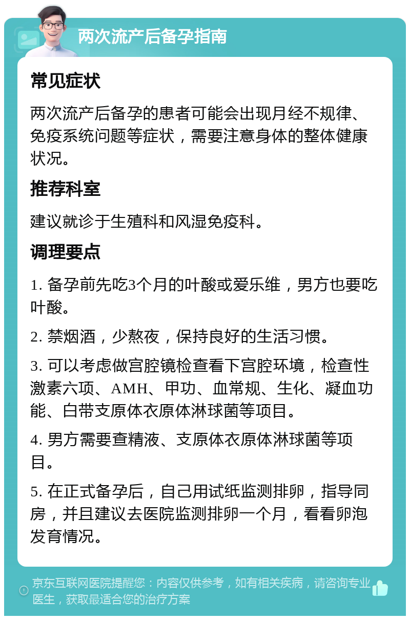 两次流产后备孕指南 常见症状 两次流产后备孕的患者可能会出现月经不规律、免疫系统问题等症状，需要注意身体的整体健康状况。 推荐科室 建议就诊于生殖科和风湿免疫科。 调理要点 1. 备孕前先吃3个月的叶酸或爱乐维，男方也要吃叶酸。 2. 禁烟酒，少熬夜，保持良好的生活习惯。 3. 可以考虑做宫腔镜检查看下宫腔环境，检查性激素六项、AMH、甲功、血常规、生化、凝血功能、白带支原体衣原体淋球菌等项目。 4. 男方需要查精液、支原体衣原体淋球菌等项目。 5. 在正式备孕后，自己用试纸监测排卵，指导同房，并且建议去医院监测排卵一个月，看看卵泡发育情况。