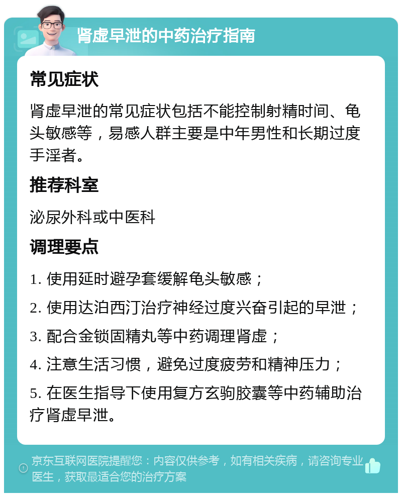 肾虚早泄的中药治疗指南 常见症状 肾虚早泄的常见症状包括不能控制射精时间、龟头敏感等，易感人群主要是中年男性和长期过度手淫者。 推荐科室 泌尿外科或中医科 调理要点 1. 使用延时避孕套缓解龟头敏感； 2. 使用达泊西汀治疗神经过度兴奋引起的早泄； 3. 配合金锁固精丸等中药调理肾虚； 4. 注意生活习惯，避免过度疲劳和精神压力； 5. 在医生指导下使用复方玄驹胶囊等中药辅助治疗肾虚早泄。