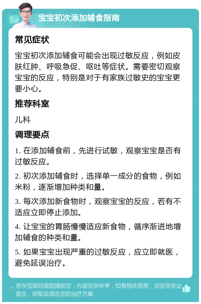 宝宝初次添加辅食指南 常见症状 宝宝初次添加辅食可能会出现过敏反应，例如皮肤红肿、呼吸急促、呕吐等症状。需要密切观察宝宝的反应，特别是对于有家族过敏史的宝宝更要小心。 推荐科室 儿科 调理要点 1. 在添加辅食前，先进行试敏，观察宝宝是否有过敏反应。 2. 初次添加辅食时，选择单一成分的食物，例如米粉，逐渐增加种类和量。 3. 每次添加新食物时，观察宝宝的反应，若有不适应立即停止添加。 4. 让宝宝的胃肠慢慢适应新食物，循序渐进地增加辅食的种类和量。 5. 如果宝宝出现严重的过敏反应，应立即就医，避免延误治疗。