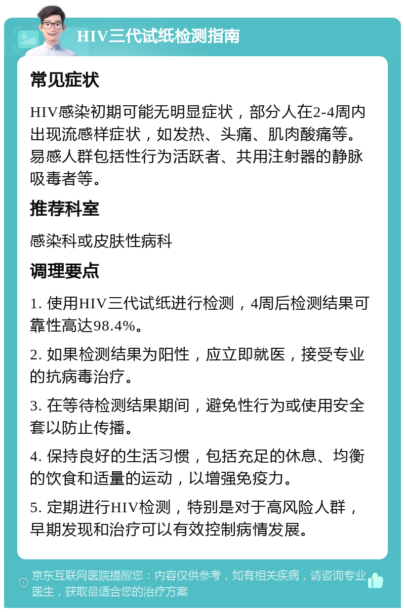 HIV三代试纸检测指南 常见症状 HIV感染初期可能无明显症状，部分人在2-4周内出现流感样症状，如发热、头痛、肌肉酸痛等。易感人群包括性行为活跃者、共用注射器的静脉吸毒者等。 推荐科室 感染科或皮肤性病科 调理要点 1. 使用HIV三代试纸进行检测，4周后检测结果可靠性高达98.4%。 2. 如果检测结果为阳性，应立即就医，接受专业的抗病毒治疗。 3. 在等待检测结果期间，避免性行为或使用安全套以防止传播。 4. 保持良好的生活习惯，包括充足的休息、均衡的饮食和适量的运动，以增强免疫力。 5. 定期进行HIV检测，特别是对于高风险人群，早期发现和治疗可以有效控制病情发展。