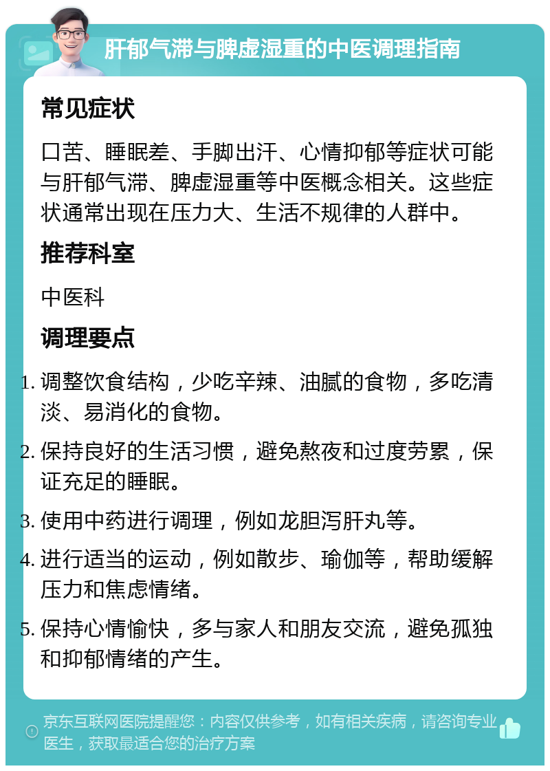 肝郁气滞与脾虚湿重的中医调理指南 常见症状 口苦、睡眠差、手脚出汗、心情抑郁等症状可能与肝郁气滞、脾虚湿重等中医概念相关。这些症状通常出现在压力大、生活不规律的人群中。 推荐科室 中医科 调理要点 调整饮食结构，少吃辛辣、油腻的食物，多吃清淡、易消化的食物。 保持良好的生活习惯，避免熬夜和过度劳累，保证充足的睡眠。 使用中药进行调理，例如龙胆泻肝丸等。 进行适当的运动，例如散步、瑜伽等，帮助缓解压力和焦虑情绪。 保持心情愉快，多与家人和朋友交流，避免孤独和抑郁情绪的产生。