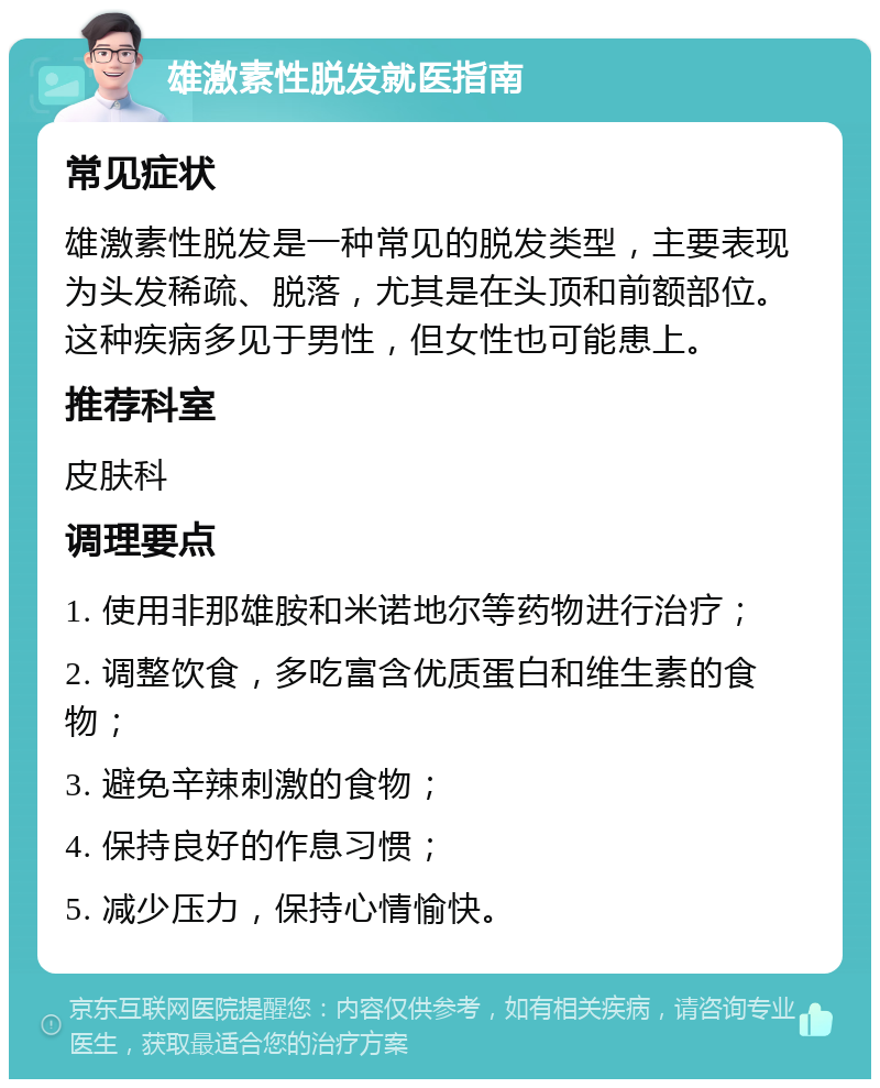 雄激素性脱发就医指南 常见症状 雄激素性脱发是一种常见的脱发类型，主要表现为头发稀疏、脱落，尤其是在头顶和前额部位。这种疾病多见于男性，但女性也可能患上。 推荐科室 皮肤科 调理要点 1. 使用非那雄胺和米诺地尔等药物进行治疗； 2. 调整饮食，多吃富含优质蛋白和维生素的食物； 3. 避免辛辣刺激的食物； 4. 保持良好的作息习惯； 5. 减少压力，保持心情愉快。