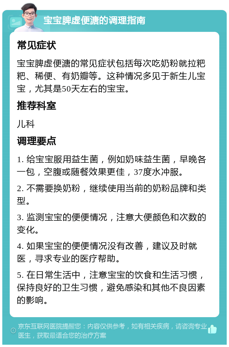 宝宝脾虚便溏的调理指南 常见症状 宝宝脾虚便溏的常见症状包括每次吃奶粉就拉粑粑、稀便、有奶瓣等。这种情况多见于新生儿宝宝，尤其是50天左右的宝宝。 推荐科室 儿科 调理要点 1. 给宝宝服用益生菌，例如奶味益生菌，早晚各一包，空腹或随餐效果更佳，37度水冲服。 2. 不需要换奶粉，继续使用当前的奶粉品牌和类型。 3. 监测宝宝的便便情况，注意大便颜色和次数的变化。 4. 如果宝宝的便便情况没有改善，建议及时就医，寻求专业的医疗帮助。 5. 在日常生活中，注意宝宝的饮食和生活习惯，保持良好的卫生习惯，避免感染和其他不良因素的影响。