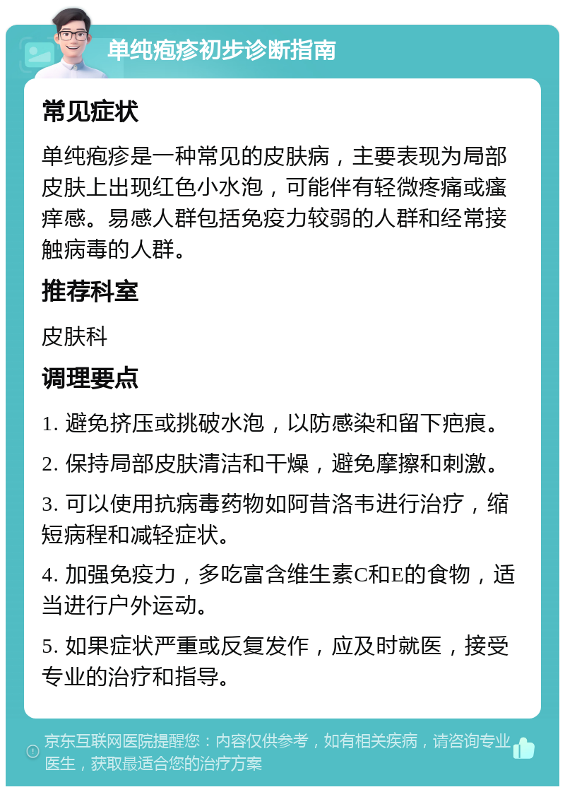 单纯疱疹初步诊断指南 常见症状 单纯疱疹是一种常见的皮肤病，主要表现为局部皮肤上出现红色小水泡，可能伴有轻微疼痛或瘙痒感。易感人群包括免疫力较弱的人群和经常接触病毒的人群。 推荐科室 皮肤科 调理要点 1. 避免挤压或挑破水泡，以防感染和留下疤痕。 2. 保持局部皮肤清洁和干燥，避免摩擦和刺激。 3. 可以使用抗病毒药物如阿昔洛韦进行治疗，缩短病程和减轻症状。 4. 加强免疫力，多吃富含维生素C和E的食物，适当进行户外运动。 5. 如果症状严重或反复发作，应及时就医，接受专业的治疗和指导。