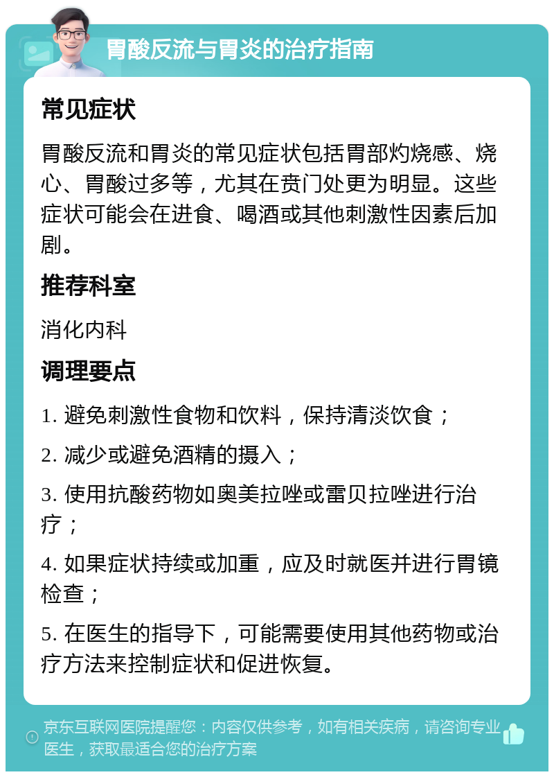 胃酸反流与胃炎的治疗指南 常见症状 胃酸反流和胃炎的常见症状包括胃部灼烧感、烧心、胃酸过多等，尤其在贲门处更为明显。这些症状可能会在进食、喝酒或其他刺激性因素后加剧。 推荐科室 消化内科 调理要点 1. 避免刺激性食物和饮料，保持清淡饮食； 2. 减少或避免酒精的摄入； 3. 使用抗酸药物如奥美拉唑或雷贝拉唑进行治疗； 4. 如果症状持续或加重，应及时就医并进行胃镜检查； 5. 在医生的指导下，可能需要使用其他药物或治疗方法来控制症状和促进恢复。