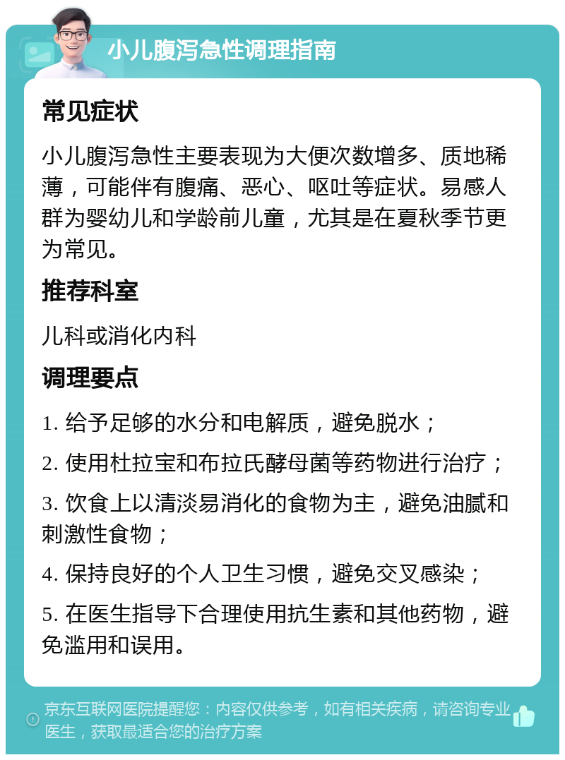 小儿腹泻急性调理指南 常见症状 小儿腹泻急性主要表现为大便次数增多、质地稀薄，可能伴有腹痛、恶心、呕吐等症状。易感人群为婴幼儿和学龄前儿童，尤其是在夏秋季节更为常见。 推荐科室 儿科或消化内科 调理要点 1. 给予足够的水分和电解质，避免脱水； 2. 使用杜拉宝和布拉氏酵母菌等药物进行治疗； 3. 饮食上以清淡易消化的食物为主，避免油腻和刺激性食物； 4. 保持良好的个人卫生习惯，避免交叉感染； 5. 在医生指导下合理使用抗生素和其他药物，避免滥用和误用。