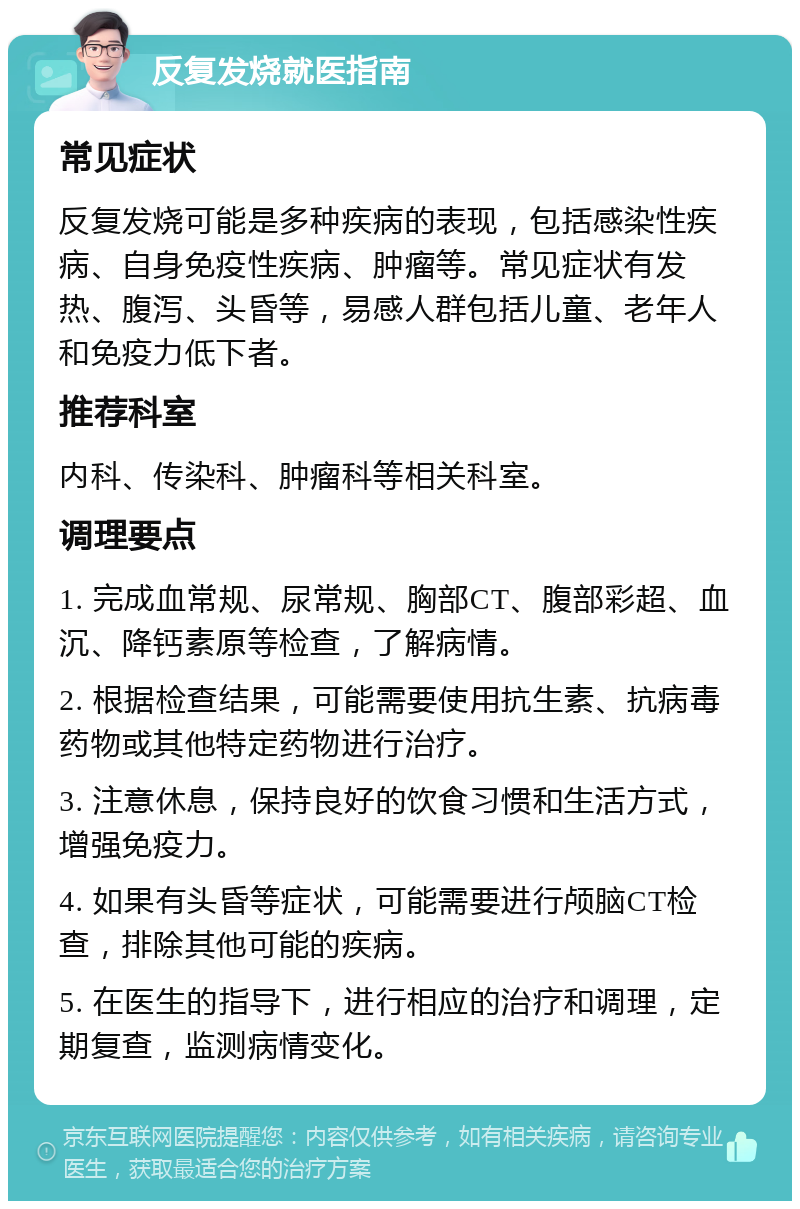 反复发烧就医指南 常见症状 反复发烧可能是多种疾病的表现，包括感染性疾病、自身免疫性疾病、肿瘤等。常见症状有发热、腹泻、头昏等，易感人群包括儿童、老年人和免疫力低下者。 推荐科室 内科、传染科、肿瘤科等相关科室。 调理要点 1. 完成血常规、尿常规、胸部CT、腹部彩超、血沉、降钙素原等检查，了解病情。 2. 根据检查结果，可能需要使用抗生素、抗病毒药物或其他特定药物进行治疗。 3. 注意休息，保持良好的饮食习惯和生活方式，增强免疫力。 4. 如果有头昏等症状，可能需要进行颅脑CT检查，排除其他可能的疾病。 5. 在医生的指导下，进行相应的治疗和调理，定期复查，监测病情变化。