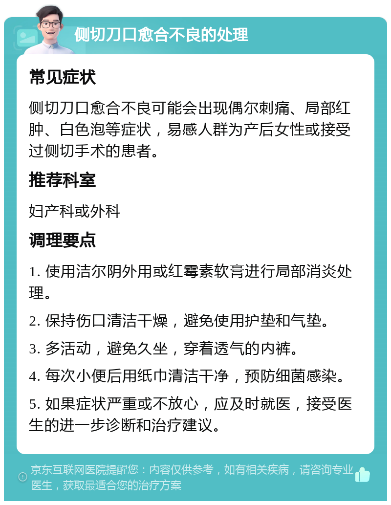 侧切刀口愈合不良的处理 常见症状 侧切刀口愈合不良可能会出现偶尔刺痛、局部红肿、白色泡等症状，易感人群为产后女性或接受过侧切手术的患者。 推荐科室 妇产科或外科 调理要点 1. 使用洁尔阴外用或红霉素软膏进行局部消炎处理。 2. 保持伤口清洁干燥，避免使用护垫和气垫。 3. 多活动，避免久坐，穿着透气的内裤。 4. 每次小便后用纸巾清洁干净，预防细菌感染。 5. 如果症状严重或不放心，应及时就医，接受医生的进一步诊断和治疗建议。