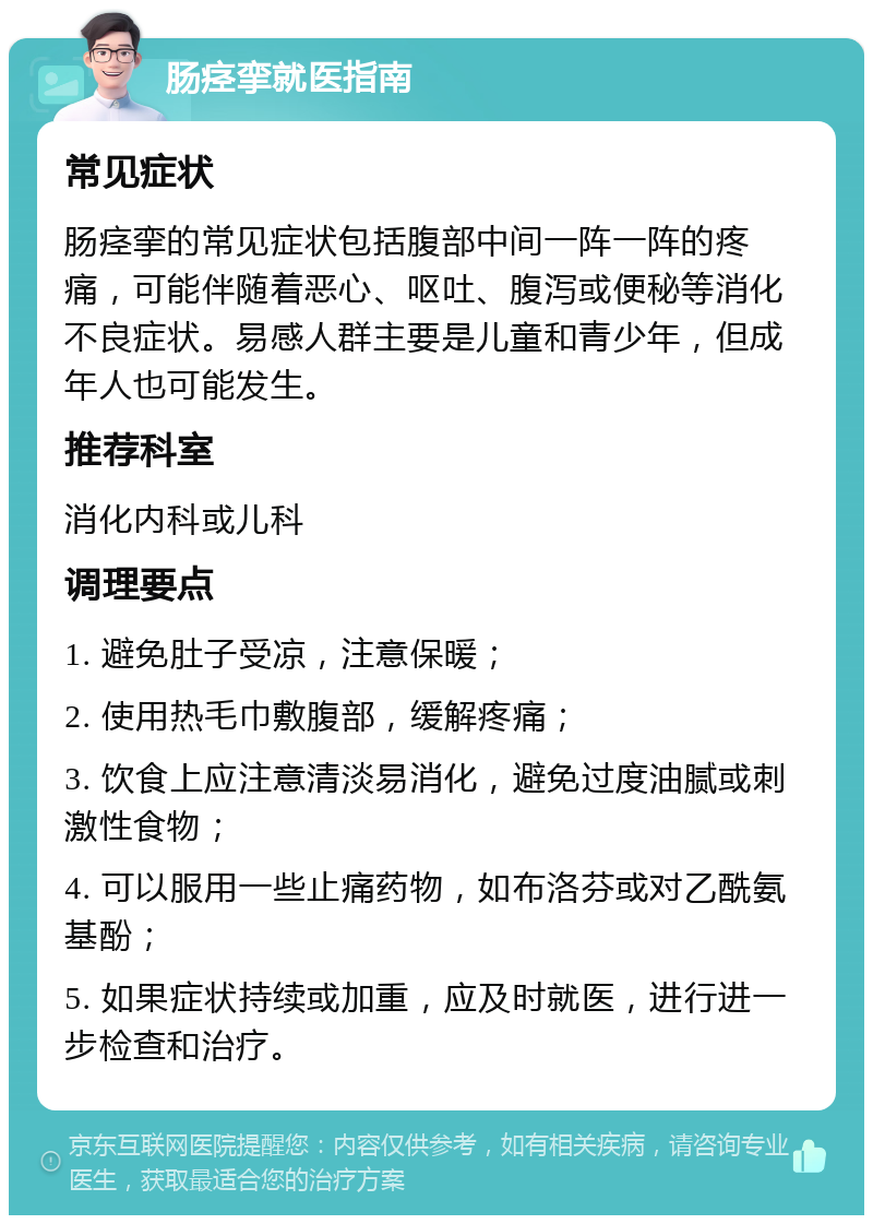 肠痉挛就医指南 常见症状 肠痉挛的常见症状包括腹部中间一阵一阵的疼痛，可能伴随着恶心、呕吐、腹泻或便秘等消化不良症状。易感人群主要是儿童和青少年，但成年人也可能发生。 推荐科室 消化内科或儿科 调理要点 1. 避免肚子受凉，注意保暖； 2. 使用热毛巾敷腹部，缓解疼痛； 3. 饮食上应注意清淡易消化，避免过度油腻或刺激性食物； 4. 可以服用一些止痛药物，如布洛芬或对乙酰氨基酚； 5. 如果症状持续或加重，应及时就医，进行进一步检查和治疗。