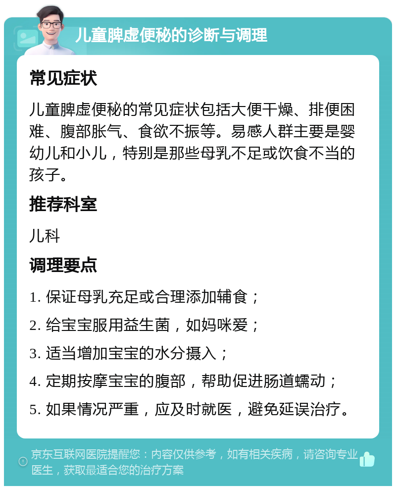 儿童脾虚便秘的诊断与调理 常见症状 儿童脾虚便秘的常见症状包括大便干燥、排便困难、腹部胀气、食欲不振等。易感人群主要是婴幼儿和小儿，特别是那些母乳不足或饮食不当的孩子。 推荐科室 儿科 调理要点 1. 保证母乳充足或合理添加辅食； 2. 给宝宝服用益生菌，如妈咪爱； 3. 适当增加宝宝的水分摄入； 4. 定期按摩宝宝的腹部，帮助促进肠道蠕动； 5. 如果情况严重，应及时就医，避免延误治疗。