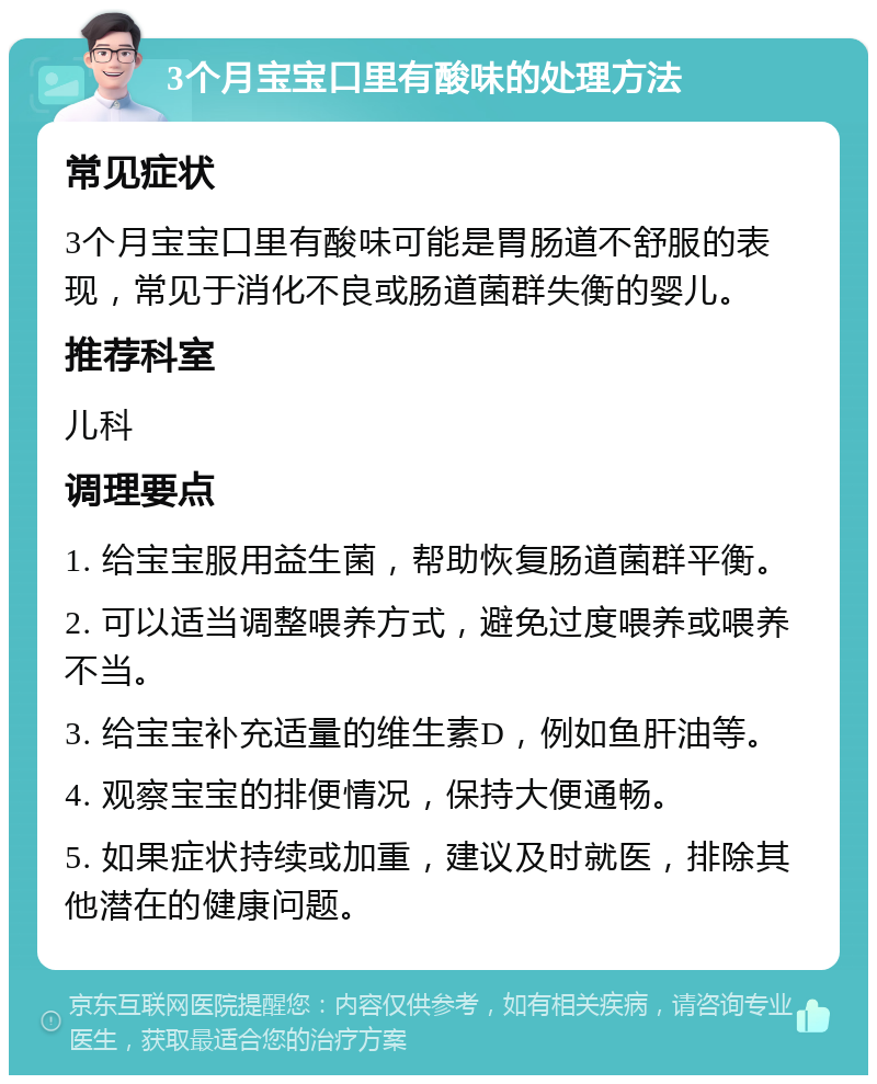 3个月宝宝口里有酸味的处理方法 常见症状 3个月宝宝口里有酸味可能是胃肠道不舒服的表现，常见于消化不良或肠道菌群失衡的婴儿。 推荐科室 儿科 调理要点 1. 给宝宝服用益生菌，帮助恢复肠道菌群平衡。 2. 可以适当调整喂养方式，避免过度喂养或喂养不当。 3. 给宝宝补充适量的维生素D，例如鱼肝油等。 4. 观察宝宝的排便情况，保持大便通畅。 5. 如果症状持续或加重，建议及时就医，排除其他潜在的健康问题。