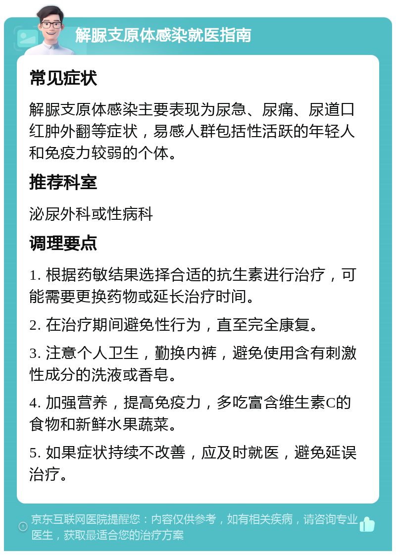 解脲支原体感染就医指南 常见症状 解脲支原体感染主要表现为尿急、尿痛、尿道口红肿外翻等症状，易感人群包括性活跃的年轻人和免疫力较弱的个体。 推荐科室 泌尿外科或性病科 调理要点 1. 根据药敏结果选择合适的抗生素进行治疗，可能需要更换药物或延长治疗时间。 2. 在治疗期间避免性行为，直至完全康复。 3. 注意个人卫生，勤换内裤，避免使用含有刺激性成分的洗液或香皂。 4. 加强营养，提高免疫力，多吃富含维生素C的食物和新鲜水果蔬菜。 5. 如果症状持续不改善，应及时就医，避免延误治疗。