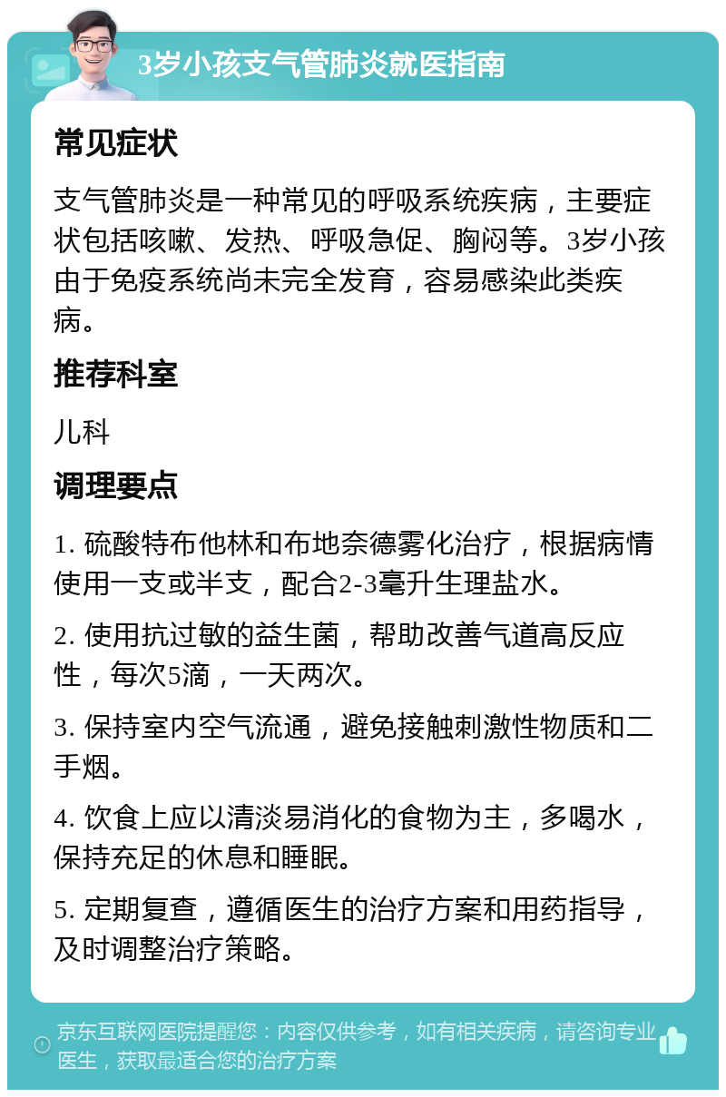 3岁小孩支气管肺炎就医指南 常见症状 支气管肺炎是一种常见的呼吸系统疾病，主要症状包括咳嗽、发热、呼吸急促、胸闷等。3岁小孩由于免疫系统尚未完全发育，容易感染此类疾病。 推荐科室 儿科 调理要点 1. 硫酸特布他林和布地奈德雾化治疗，根据病情使用一支或半支，配合2-3毫升生理盐水。 2. 使用抗过敏的益生菌，帮助改善气道高反应性，每次5滴，一天两次。 3. 保持室内空气流通，避免接触刺激性物质和二手烟。 4. 饮食上应以清淡易消化的食物为主，多喝水，保持充足的休息和睡眠。 5. 定期复查，遵循医生的治疗方案和用药指导，及时调整治疗策略。