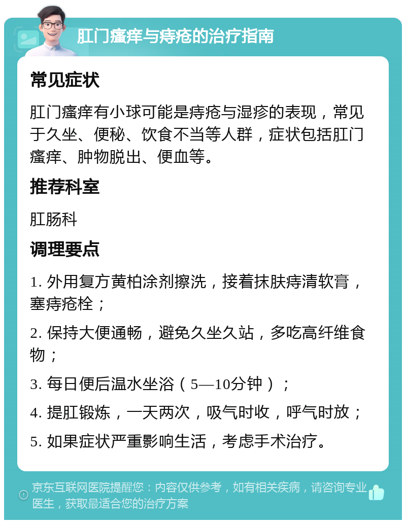 肛门瘙痒与痔疮的治疗指南 常见症状 肛门瘙痒有小球可能是痔疮与湿疹的表现，常见于久坐、便秘、饮食不当等人群，症状包括肛门瘙痒、肿物脱出、便血等。 推荐科室 肛肠科 调理要点 1. 外用复方黄柏涂剂擦洗，接着抹肤痔清软膏，塞痔疮栓； 2. 保持大便通畅，避免久坐久站，多吃高纤维食物； 3. 每日便后温水坐浴（5—10分钟）； 4. 提肛锻炼，一天两次，吸气时收，呼气时放； 5. 如果症状严重影响生活，考虑手术治疗。