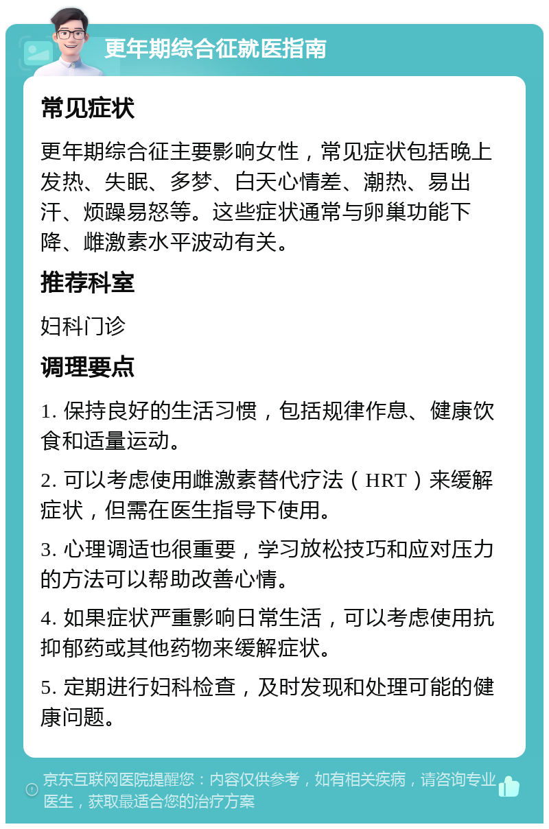 更年期综合征就医指南 常见症状 更年期综合征主要影响女性，常见症状包括晚上发热、失眠、多梦、白天心情差、潮热、易出汗、烦躁易怒等。这些症状通常与卵巢功能下降、雌激素水平波动有关。 推荐科室 妇科门诊 调理要点 1. 保持良好的生活习惯，包括规律作息、健康饮食和适量运动。 2. 可以考虑使用雌激素替代疗法（HRT）来缓解症状，但需在医生指导下使用。 3. 心理调适也很重要，学习放松技巧和应对压力的方法可以帮助改善心情。 4. 如果症状严重影响日常生活，可以考虑使用抗抑郁药或其他药物来缓解症状。 5. 定期进行妇科检查，及时发现和处理可能的健康问题。