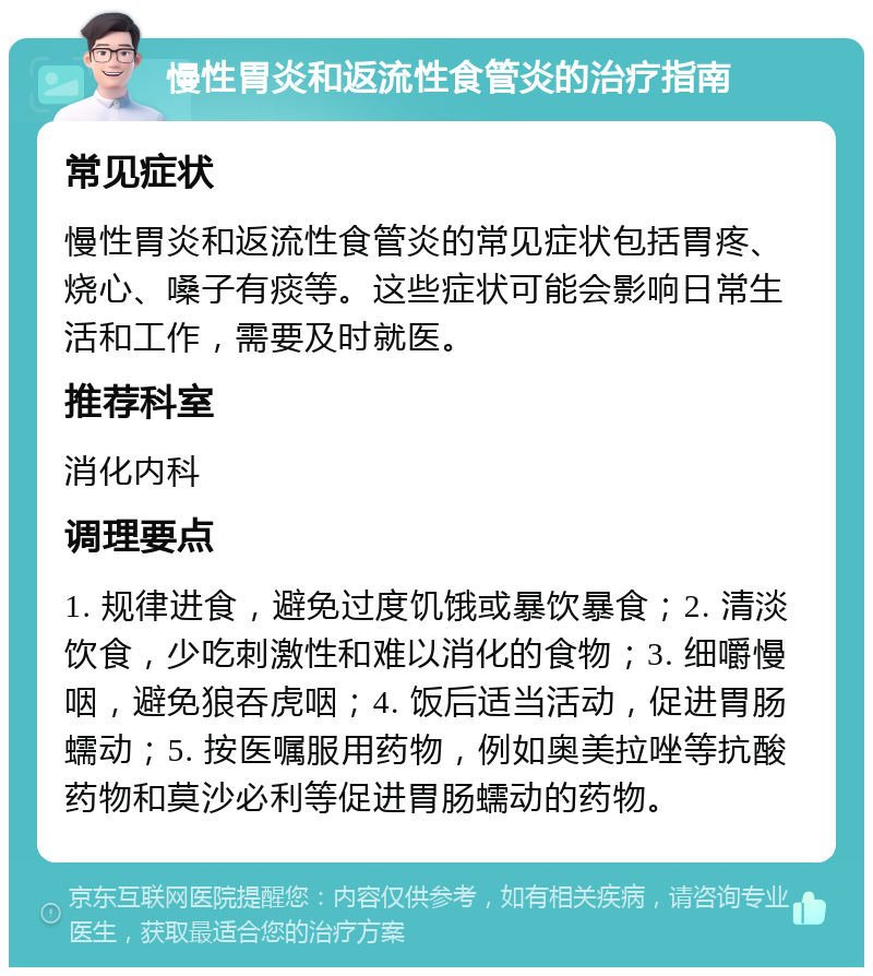 慢性胃炎和返流性食管炎的治疗指南 常见症状 慢性胃炎和返流性食管炎的常见症状包括胃疼、烧心、嗓子有痰等。这些症状可能会影响日常生活和工作，需要及时就医。 推荐科室 消化内科 调理要点 1. 规律进食，避免过度饥饿或暴饮暴食；2. 清淡饮食，少吃刺激性和难以消化的食物；3. 细嚼慢咽，避免狼吞虎咽；4. 饭后适当活动，促进胃肠蠕动；5. 按医嘱服用药物，例如奥美拉唑等抗酸药物和莫沙必利等促进胃肠蠕动的药物。