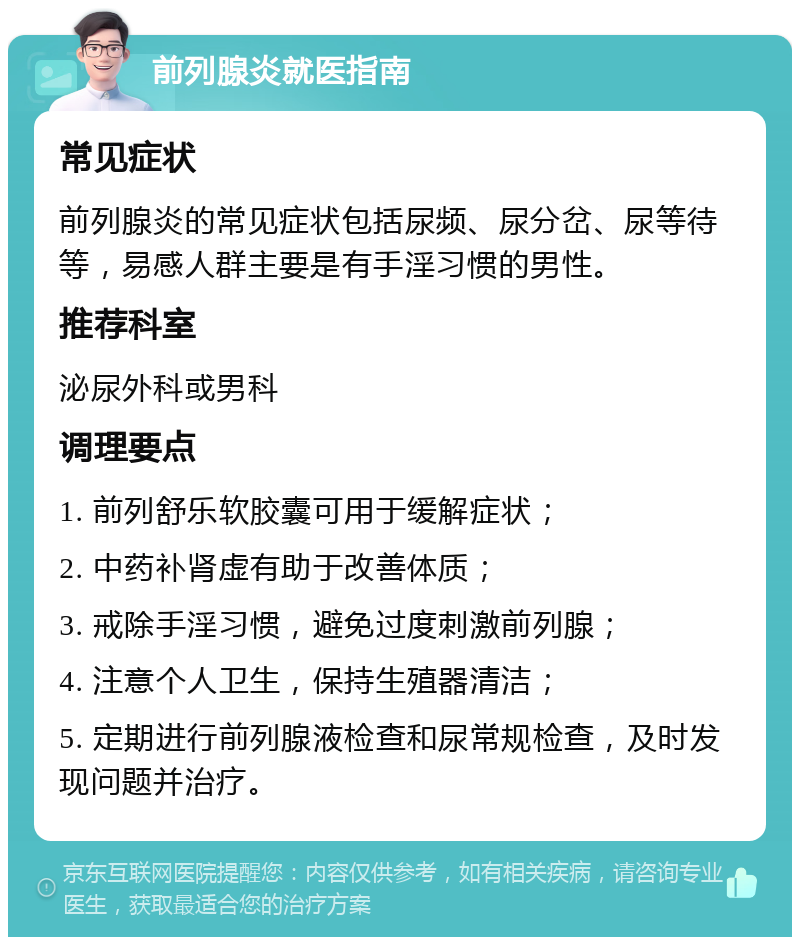 前列腺炎就医指南 常见症状 前列腺炎的常见症状包括尿频、尿分岔、尿等待等，易感人群主要是有手淫习惯的男性。 推荐科室 泌尿外科或男科 调理要点 1. 前列舒乐软胶囊可用于缓解症状； 2. 中药补肾虚有助于改善体质； 3. 戒除手淫习惯，避免过度刺激前列腺； 4. 注意个人卫生，保持生殖器清洁； 5. 定期进行前列腺液检查和尿常规检查，及时发现问题并治疗。