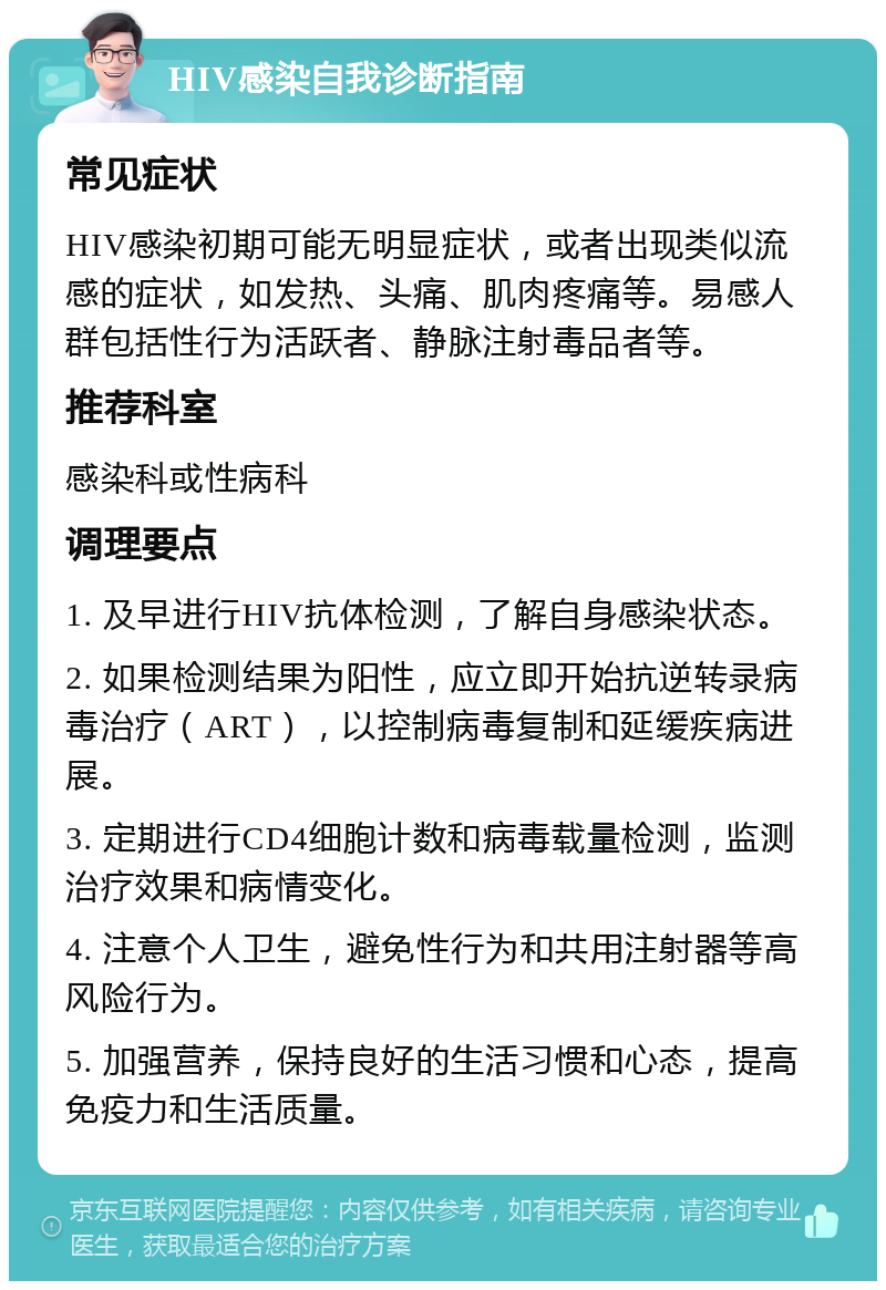 HIV感染自我诊断指南 常见症状 HIV感染初期可能无明显症状，或者出现类似流感的症状，如发热、头痛、肌肉疼痛等。易感人群包括性行为活跃者、静脉注射毒品者等。 推荐科室 感染科或性病科 调理要点 1. 及早进行HIV抗体检测，了解自身感染状态。 2. 如果检测结果为阳性，应立即开始抗逆转录病毒治疗（ART），以控制病毒复制和延缓疾病进展。 3. 定期进行CD4细胞计数和病毒载量检测，监测治疗效果和病情变化。 4. 注意个人卫生，避免性行为和共用注射器等高风险行为。 5. 加强营养，保持良好的生活习惯和心态，提高免疫力和生活质量。