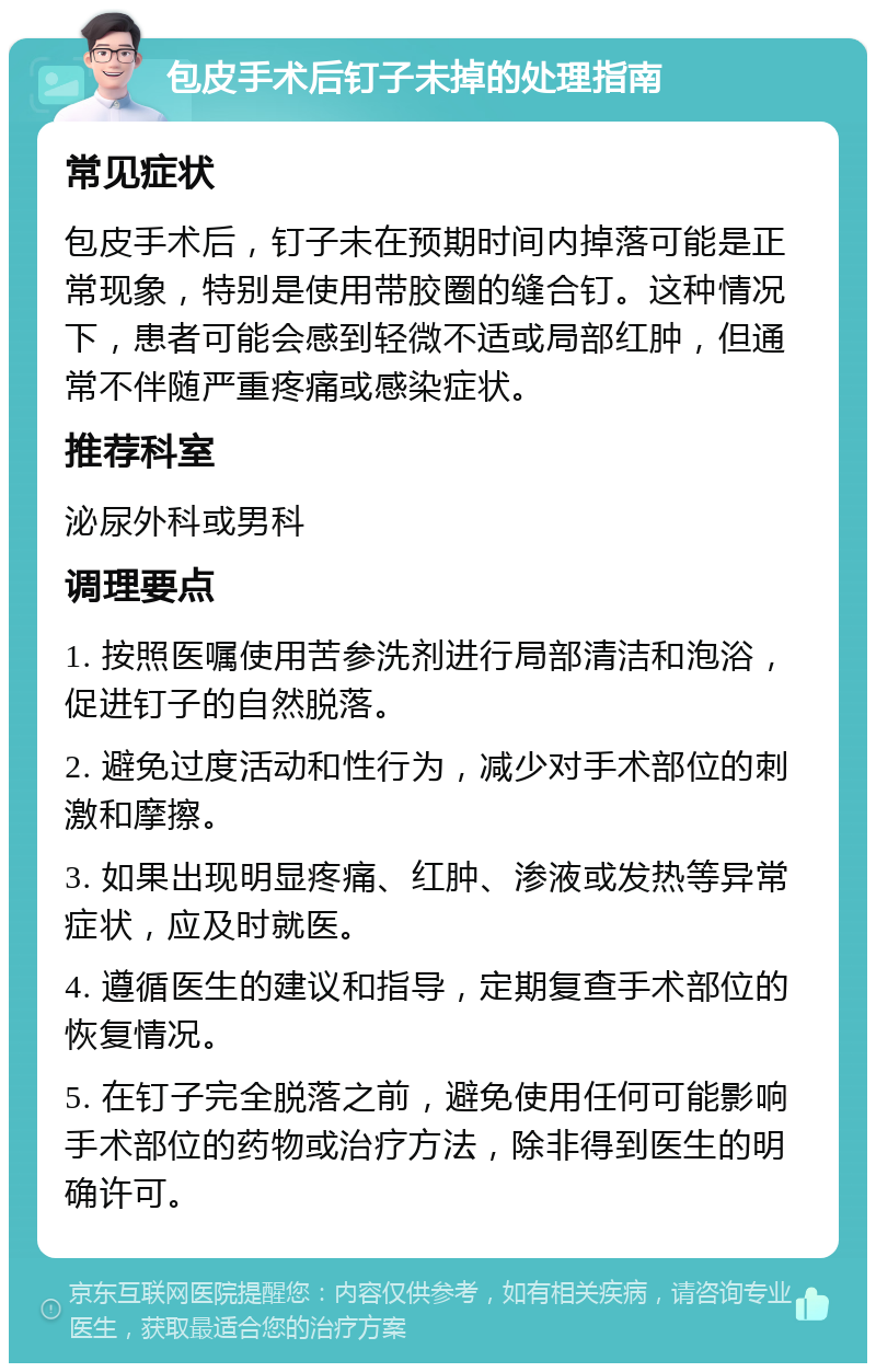 包皮手术后钉子未掉的处理指南 常见症状 包皮手术后，钉子未在预期时间内掉落可能是正常现象，特别是使用带胶圈的缝合钉。这种情况下，患者可能会感到轻微不适或局部红肿，但通常不伴随严重疼痛或感染症状。 推荐科室 泌尿外科或男科 调理要点 1. 按照医嘱使用苦参洗剂进行局部清洁和泡浴，促进钉子的自然脱落。 2. 避免过度活动和性行为，减少对手术部位的刺激和摩擦。 3. 如果出现明显疼痛、红肿、渗液或发热等异常症状，应及时就医。 4. 遵循医生的建议和指导，定期复查手术部位的恢复情况。 5. 在钉子完全脱落之前，避免使用任何可能影响手术部位的药物或治疗方法，除非得到医生的明确许可。