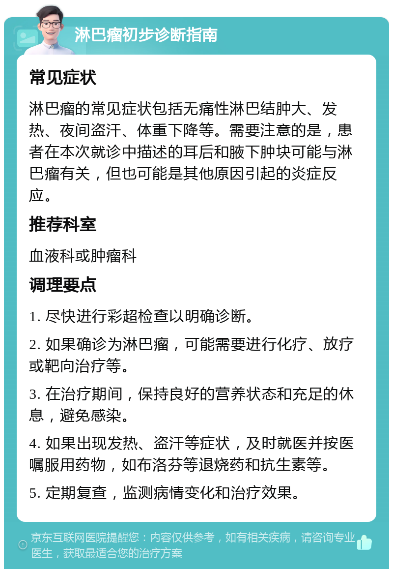 淋巴瘤初步诊断指南 常见症状 淋巴瘤的常见症状包括无痛性淋巴结肿大、发热、夜间盗汗、体重下降等。需要注意的是，患者在本次就诊中描述的耳后和腋下肿块可能与淋巴瘤有关，但也可能是其他原因引起的炎症反应。 推荐科室 血液科或肿瘤科 调理要点 1. 尽快进行彩超检查以明确诊断。 2. 如果确诊为淋巴瘤，可能需要进行化疗、放疗或靶向治疗等。 3. 在治疗期间，保持良好的营养状态和充足的休息，避免感染。 4. 如果出现发热、盗汗等症状，及时就医并按医嘱服用药物，如布洛芬等退烧药和抗生素等。 5. 定期复查，监测病情变化和治疗效果。