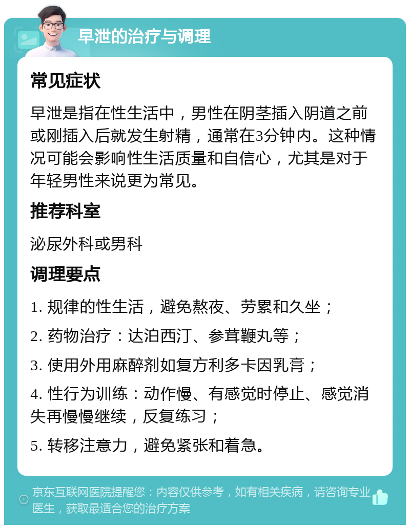 早泄的治疗与调理 常见症状 早泄是指在性生活中，男性在阴茎插入阴道之前或刚插入后就发生射精，通常在3分钟内。这种情况可能会影响性生活质量和自信心，尤其是对于年轻男性来说更为常见。 推荐科室 泌尿外科或男科 调理要点 1. 规律的性生活，避免熬夜、劳累和久坐； 2. 药物治疗：达泊西汀、参茸鞭丸等； 3. 使用外用麻醉剂如复方利多卡因乳膏； 4. 性行为训练：动作慢、有感觉时停止、感觉消失再慢慢继续，反复练习； 5. 转移注意力，避免紧张和着急。