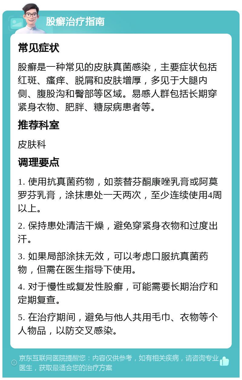 股癣治疗指南 常见症状 股癣是一种常见的皮肤真菌感染，主要症状包括红斑、瘙痒、脱屑和皮肤增厚，多见于大腿内侧、腹股沟和臀部等区域。易感人群包括长期穿紧身衣物、肥胖、糖尿病患者等。 推荐科室 皮肤科 调理要点 1. 使用抗真菌药物，如萘替芬酮康唑乳膏或阿莫罗芬乳膏，涂抹患处一天两次，至少连续使用4周以上。 2. 保持患处清洁干燥，避免穿紧身衣物和过度出汗。 3. 如果局部涂抹无效，可以考虑口服抗真菌药物，但需在医生指导下使用。 4. 对于慢性或复发性股癣，可能需要长期治疗和定期复查。 5. 在治疗期间，避免与他人共用毛巾、衣物等个人物品，以防交叉感染。