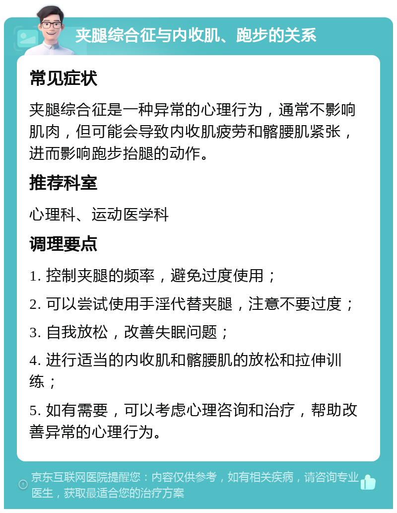 夹腿综合征与内收肌、跑步的关系 常见症状 夹腿综合征是一种异常的心理行为，通常不影响肌肉，但可能会导致内收肌疲劳和髂腰肌紧张，进而影响跑步抬腿的动作。 推荐科室 心理科、运动医学科 调理要点 1. 控制夹腿的频率，避免过度使用； 2. 可以尝试使用手淫代替夹腿，注意不要过度； 3. 自我放松，改善失眠问题； 4. 进行适当的内收肌和髂腰肌的放松和拉伸训练； 5. 如有需要，可以考虑心理咨询和治疗，帮助改善异常的心理行为。