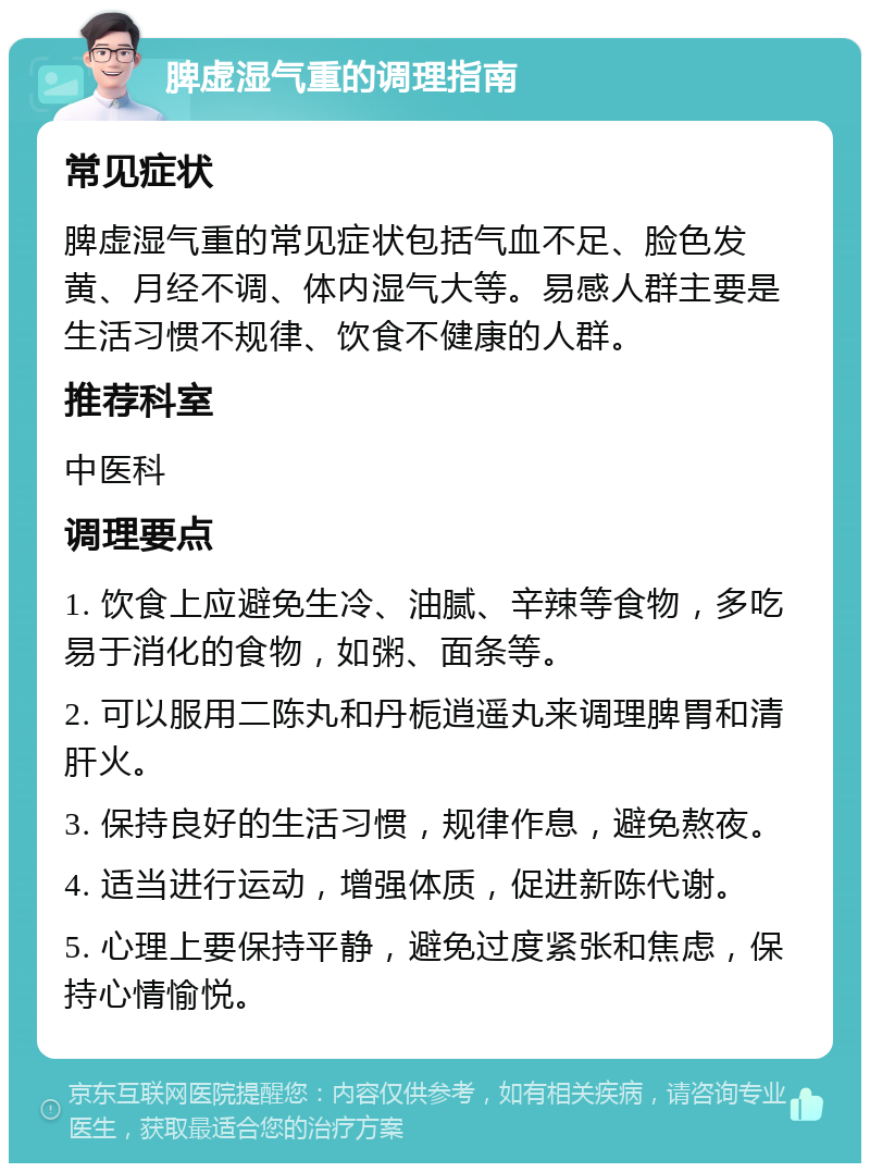 脾虚湿气重的调理指南 常见症状 脾虚湿气重的常见症状包括气血不足、脸色发黄、月经不调、体内湿气大等。易感人群主要是生活习惯不规律、饮食不健康的人群。 推荐科室 中医科 调理要点 1. 饮食上应避免生冷、油腻、辛辣等食物，多吃易于消化的食物，如粥、面条等。 2. 可以服用二陈丸和丹栀逍遥丸来调理脾胃和清肝火。 3. 保持良好的生活习惯，规律作息，避免熬夜。 4. 适当进行运动，增强体质，促进新陈代谢。 5. 心理上要保持平静，避免过度紧张和焦虑，保持心情愉悦。