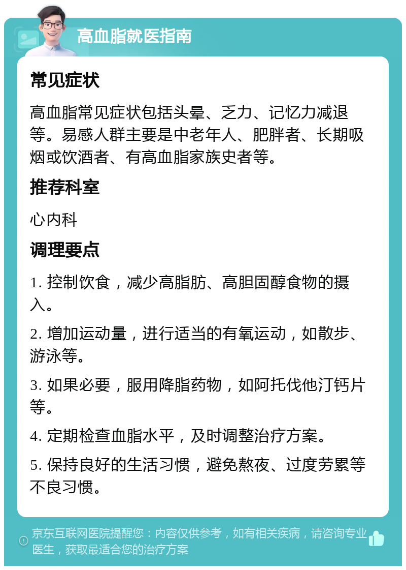 高血脂就医指南 常见症状 高血脂常见症状包括头晕、乏力、记忆力减退等。易感人群主要是中老年人、肥胖者、长期吸烟或饮酒者、有高血脂家族史者等。 推荐科室 心内科 调理要点 1. 控制饮食，减少高脂肪、高胆固醇食物的摄入。 2. 增加运动量，进行适当的有氧运动，如散步、游泳等。 3. 如果必要，服用降脂药物，如阿托伐他汀钙片等。 4. 定期检查血脂水平，及时调整治疗方案。 5. 保持良好的生活习惯，避免熬夜、过度劳累等不良习惯。