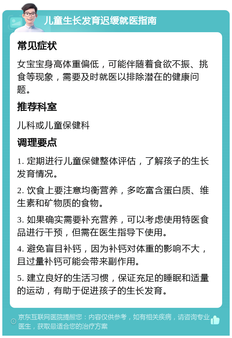 儿童生长发育迟缓就医指南 常见症状 女宝宝身高体重偏低，可能伴随着食欲不振、挑食等现象，需要及时就医以排除潜在的健康问题。 推荐科室 儿科或儿童保健科 调理要点 1. 定期进行儿童保健整体评估，了解孩子的生长发育情况。 2. 饮食上要注意均衡营养，多吃富含蛋白质、维生素和矿物质的食物。 3. 如果确实需要补充营养，可以考虑使用特医食品进行干预，但需在医生指导下使用。 4. 避免盲目补钙，因为补钙对体重的影响不大，且过量补钙可能会带来副作用。 5. 建立良好的生活习惯，保证充足的睡眠和适量的运动，有助于促进孩子的生长发育。