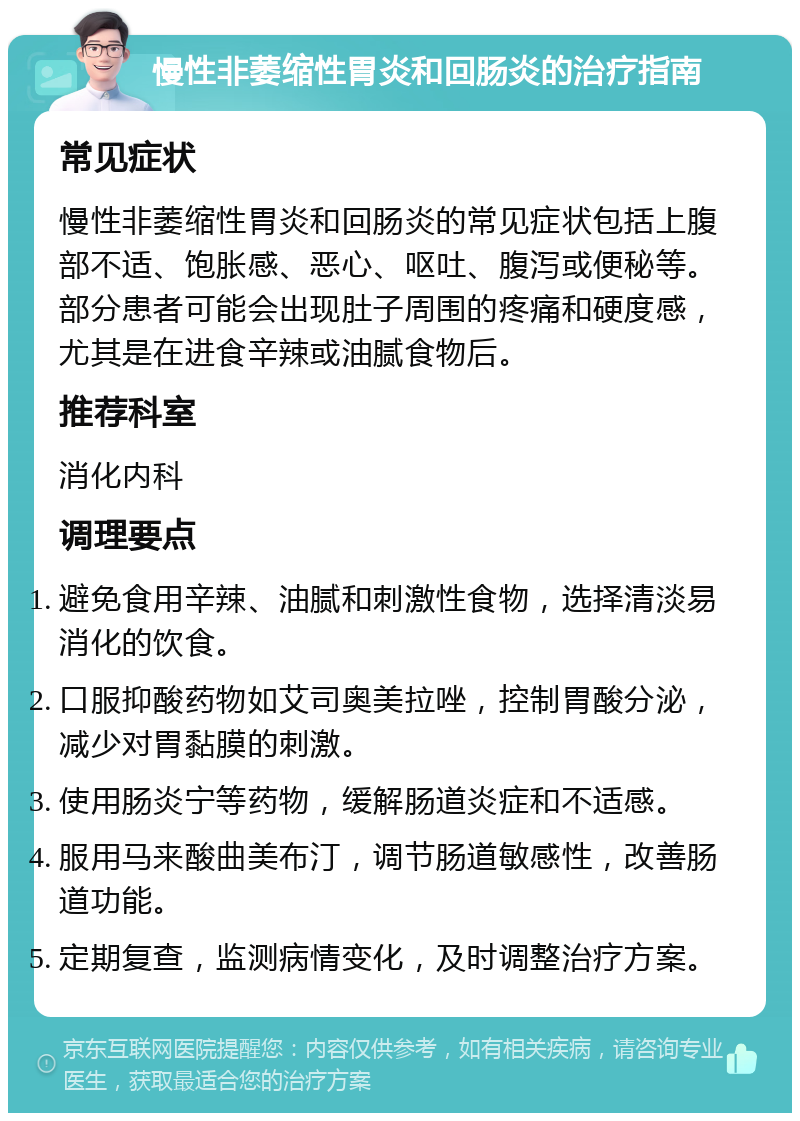 慢性非萎缩性胃炎和回肠炎的治疗指南 常见症状 慢性非萎缩性胃炎和回肠炎的常见症状包括上腹部不适、饱胀感、恶心、呕吐、腹泻或便秘等。部分患者可能会出现肚子周围的疼痛和硬度感，尤其是在进食辛辣或油腻食物后。 推荐科室 消化内科 调理要点 避免食用辛辣、油腻和刺激性食物，选择清淡易消化的饮食。 口服抑酸药物如艾司奥美拉唑，控制胃酸分泌，减少对胃黏膜的刺激。 使用肠炎宁等药物，缓解肠道炎症和不适感。 服用马来酸曲美布汀，调节肠道敏感性，改善肠道功能。 定期复查，监测病情变化，及时调整治疗方案。