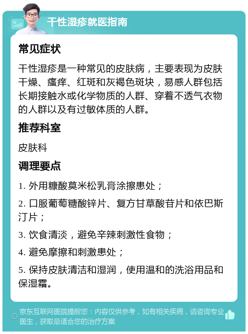 干性湿疹就医指南 常见症状 干性湿疹是一种常见的皮肤病，主要表现为皮肤干燥、瘙痒、红斑和灰褐色斑块，易感人群包括长期接触水或化学物质的人群、穿着不透气衣物的人群以及有过敏体质的人群。 推荐科室 皮肤科 调理要点 1. 外用糠酸莫米松乳膏涂擦患处； 2. 口服葡萄糖酸锌片、复方甘草酸苷片和依巴斯汀片； 3. 饮食清淡，避免辛辣刺激性食物； 4. 避免摩擦和刺激患处； 5. 保持皮肤清洁和湿润，使用温和的洗浴用品和保湿霜。