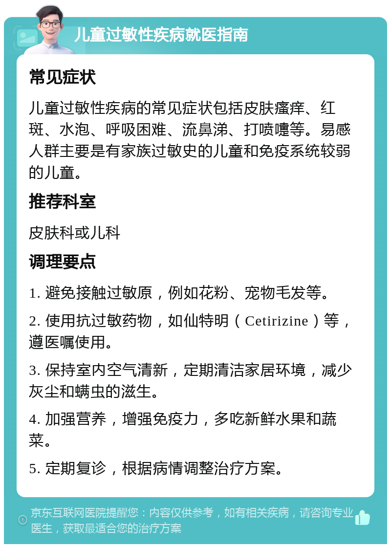 儿童过敏性疾病就医指南 常见症状 儿童过敏性疾病的常见症状包括皮肤瘙痒、红斑、水泡、呼吸困难、流鼻涕、打喷嚏等。易感人群主要是有家族过敏史的儿童和免疫系统较弱的儿童。 推荐科室 皮肤科或儿科 调理要点 1. 避免接触过敏原，例如花粉、宠物毛发等。 2. 使用抗过敏药物，如仙特明（Cetirizine）等，遵医嘱使用。 3. 保持室内空气清新，定期清洁家居环境，减少灰尘和螨虫的滋生。 4. 加强营养，增强免疫力，多吃新鲜水果和蔬菜。 5. 定期复诊，根据病情调整治疗方案。