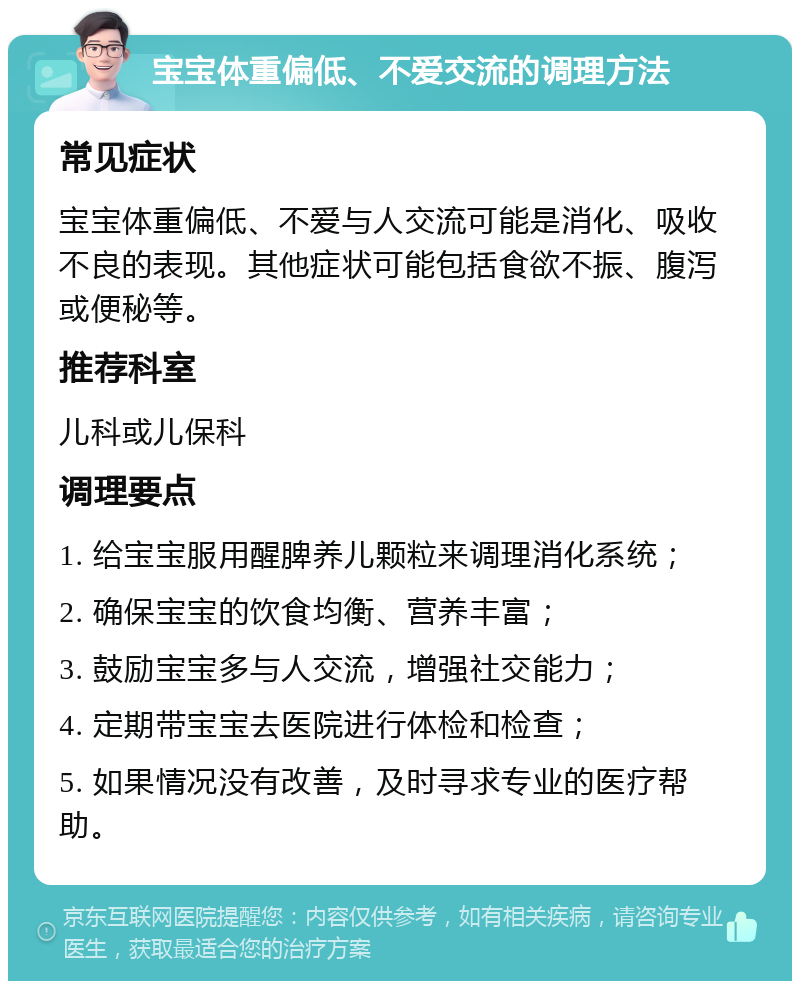 宝宝体重偏低、不爱交流的调理方法 常见症状 宝宝体重偏低、不爱与人交流可能是消化、吸收不良的表现。其他症状可能包括食欲不振、腹泻或便秘等。 推荐科室 儿科或儿保科 调理要点 1. 给宝宝服用醒脾养儿颗粒来调理消化系统； 2. 确保宝宝的饮食均衡、营养丰富； 3. 鼓励宝宝多与人交流，增强社交能力； 4. 定期带宝宝去医院进行体检和检查； 5. 如果情况没有改善，及时寻求专业的医疗帮助。