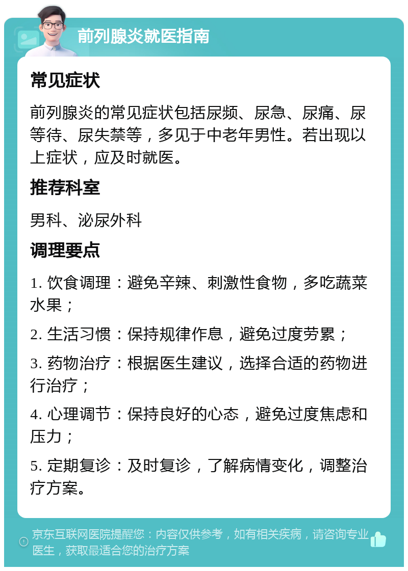 前列腺炎就医指南 常见症状 前列腺炎的常见症状包括尿频、尿急、尿痛、尿等待、尿失禁等，多见于中老年男性。若出现以上症状，应及时就医。 推荐科室 男科、泌尿外科 调理要点 1. 饮食调理：避免辛辣、刺激性食物，多吃蔬菜水果； 2. 生活习惯：保持规律作息，避免过度劳累； 3. 药物治疗：根据医生建议，选择合适的药物进行治疗； 4. 心理调节：保持良好的心态，避免过度焦虑和压力； 5. 定期复诊：及时复诊，了解病情变化，调整治疗方案。