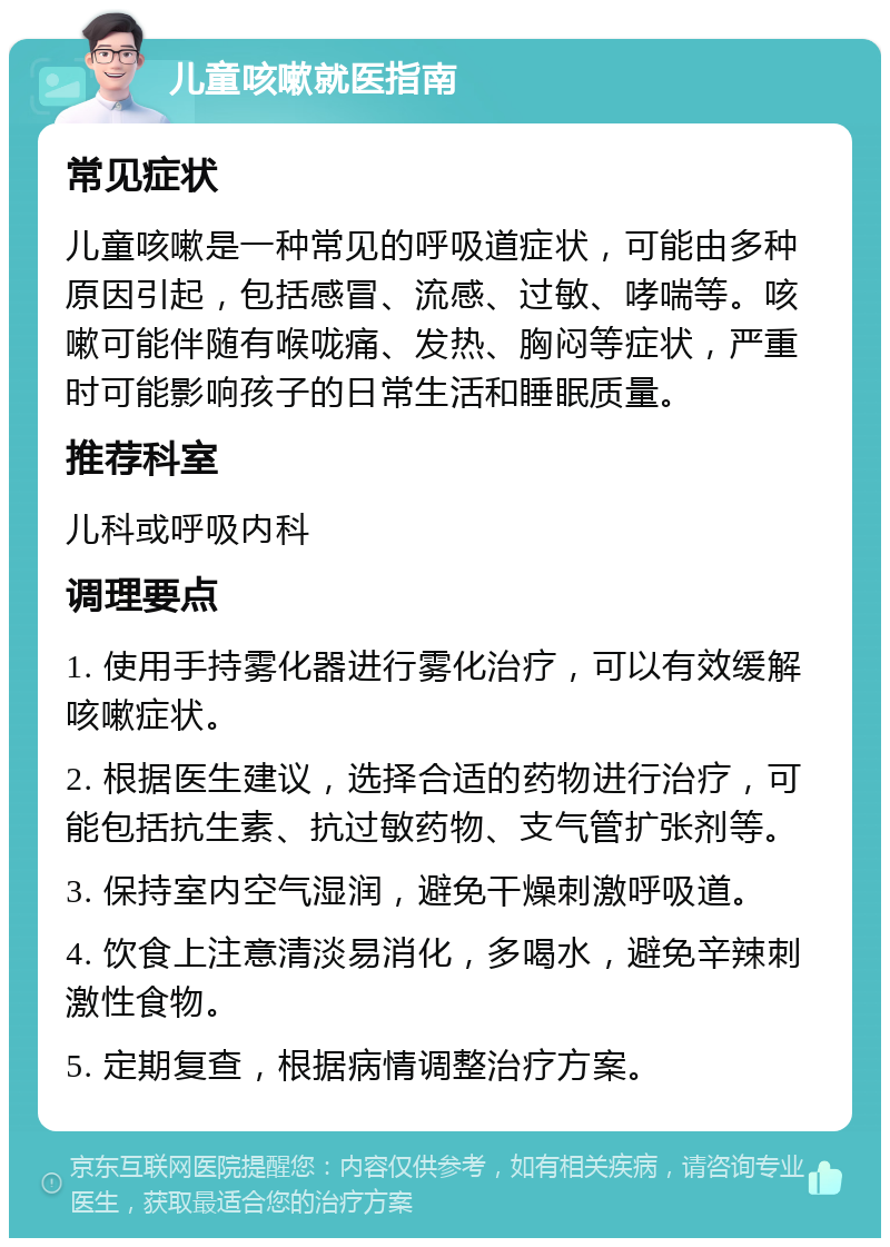 儿童咳嗽就医指南 常见症状 儿童咳嗽是一种常见的呼吸道症状，可能由多种原因引起，包括感冒、流感、过敏、哮喘等。咳嗽可能伴随有喉咙痛、发热、胸闷等症状，严重时可能影响孩子的日常生活和睡眠质量。 推荐科室 儿科或呼吸内科 调理要点 1. 使用手持雾化器进行雾化治疗，可以有效缓解咳嗽症状。 2. 根据医生建议，选择合适的药物进行治疗，可能包括抗生素、抗过敏药物、支气管扩张剂等。 3. 保持室内空气湿润，避免干燥刺激呼吸道。 4. 饮食上注意清淡易消化，多喝水，避免辛辣刺激性食物。 5. 定期复查，根据病情调整治疗方案。